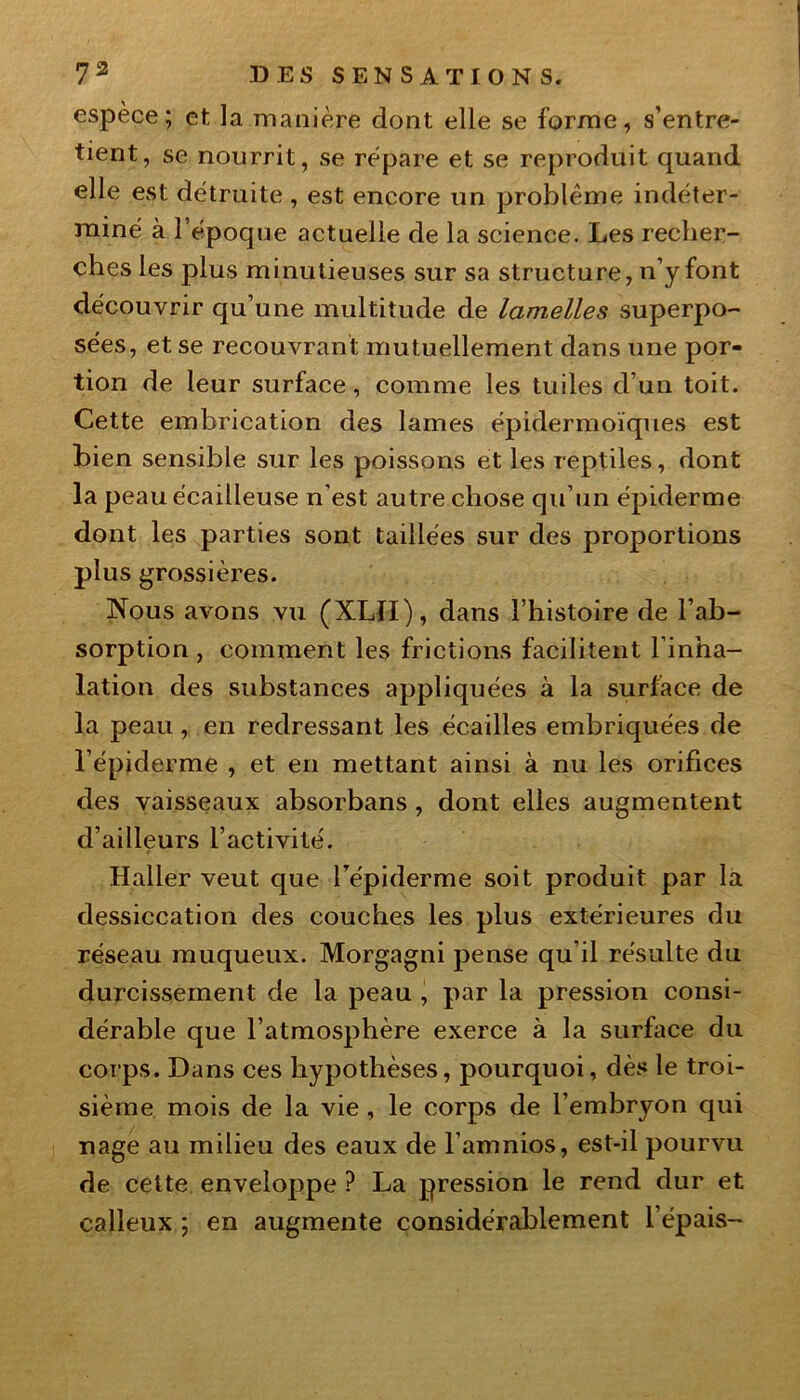 espèce; et la manière dont elle se forme, s’entre- tient, se nourrit, se répare et se reproduit quand elle est détruite , est encore un problème indéter- miné à l’époque actuelle de la science. Les recher- ches les plus minutieuses sur sa structure, n’y font découvrir qu’une multitude de lamelles superpo- sées, et se recouvrant mutuellement dans une por- tion de leur surface, comme les tuiles d’un toit. Cette embrication des lames épidermoïques est bien sensible sur les poissons et les reptiles, dont la peau écailleuse n’est autre chose qu’un épiderme dont les parties sont taillées sur des proportions plus grossières. Nous avons vu (XLII), dans l’histoire de l’ab- sorption , comment les frictions facilitent l’inha- lation des substances appliquées à la surface de la peau, en redressant les écailles embriquées de l’épiderme , et en mettant ainsi à nu les orifices des vaisseaux absorbans , dont elles augmentent d’ailleurs l’activité. Haller veut que l’épiderme soit produit par la dessiccation des couches les plus extérieures du réseau muqueux. Morgagni pense qu’il résulte du durcissement de la peau , par la pression consi- dérable que l’atmosphère exerce à la surface du corps. Dans ces hypothèses, pourquoi, dès le troi- sième mois de la vie , le corps de l’embryon qui nage au milieu des eaux de l’amnios, est-il pourvu de cette enveloppe ? La pression le rend dur et calleux ; en augmente considérablement l’épais-