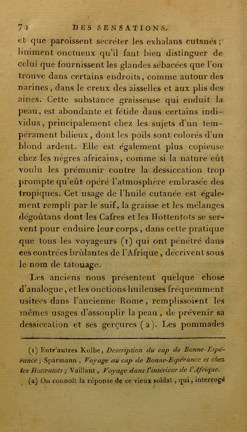 et que paroissent secréter les exhalans cutanés; Uniment onctueux qu’il faut bien distinguer de celui que fournissent les glandes sébacées que l’on trouve dans certains endroits, comme autour des narines, dans le creux des aisselles et aux plis des aines. Cette substance graisseuse qui enduit la peau, est abondante et fétide dans certains indi- vidus, principalement chez les sujets d’un tem- pérament bilieux, dont les poils sont colorés d’un blond ardent. Elle est également plus copieuse chez les nègres africains, comme si la nature eût voulu les prémunir contre la dessiccation trop prompte qu’eût opéré l’atmosphère embrasée des tropiques. Cet usage de l'huile cutanée est égale- ment rempli par le suif, la graisse et les mélanges dégoûtans dont les Cafres et les Hottentots se ser- vent pour enduire leur corps , dans cette pratique que tous les voyageurs (i) qui ont pénétré dans ces contrées brûlantes de l’Afrique , décrivent sous le nom de tatouage. Les anciens nous présentent quelque chose d’analogue, et les onctions huileuses fréquemment usitées dans l’ancienne Rome, remplissoient les mêmes usages d’assouplir la peau , de prévenir sa dessiccation et ses gerçures (2). Les pommades (1) Entr’aut.res Kolbe, Description du cap de Bonne-Espé- rance ; Sparmann , Voyage au cap de Bonne-Espcrance et chez tes Hottentots ; Vaillant, Voyage dans Vintérieur de VAfrique. (a) Ou connoît la réponse de ce vieux soldat, (jui, interrogé