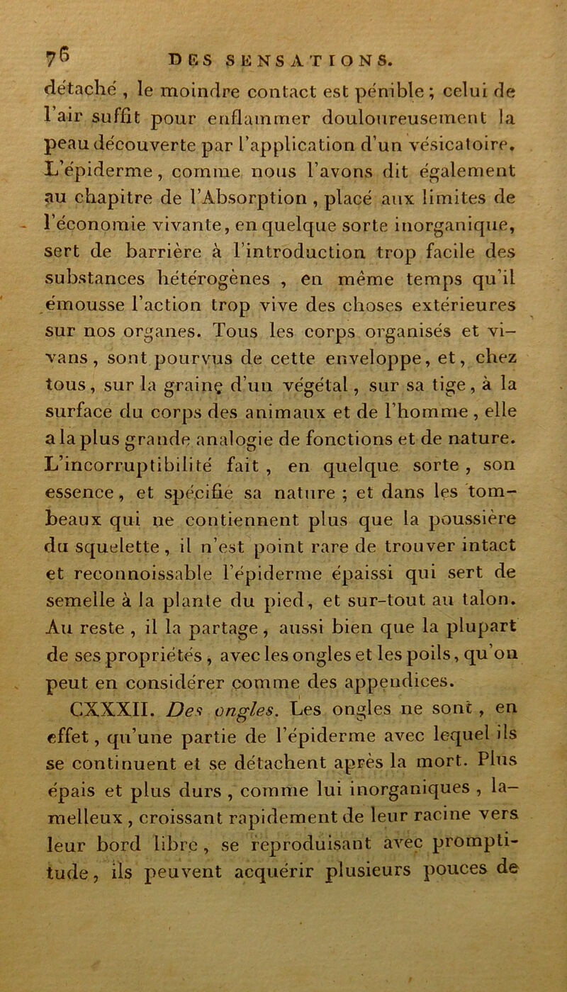 détaché , le moindre contact est pénible; celui de 1 air suffit pour enflammer douloureusement la peau découverte par l’application d’un vésicatoire. L’épiderme, comme nous l’avons dit également au chapitre de l’Absorption , placé aux limites de l’économie vivante, en quelque sorte inorganique, sert de barrière à l’introduction trop facile des substances hétérogènes , en même temps qu’il émousse l’action trop vive des choses extérieures sur nos organes. Tous les corps organisés et vi- vans, sont pourvus de cette enveloppe, et, chez tous, sur la grainç d’un végétal, sur sa tige, à la surface du corps des animaux et de l’homme, elle a la plus grande analogie de fonctions et de nature. L’incorruptibilité fait , en quelque sorte , son essence, et spécifie sa nature ; et dans les tom- beaux qui ne contiennent plus que la poussière du squelette, il n’est point rare de trouver intact et reconnoissable l’épiderme épaissi qui sert de semelle à la plante du pied, et sur-tout au talon. Au reste , il la partage, aussi bien que la plupart de ses propriétés , avec les ongles et les poils, qu’on peut en considérer comme des appendices. CXXXII. Des ongles. Les ongles ne sont , en effet, qu’une partie de l’épiderme avec lequel ils se continuent et se détachent après la mort. Plus épais et plus durs , comme lui inorganiques , la- melleux , croissant rapidement de leur racine vers leur bord libre , se reproduisant avec prompti- tude , ils peuvent acquérir plusieurs pouces de