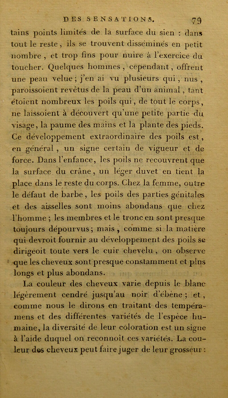 tains points limités de la surface du sien : dans tout le reste, ils se trouvent disséminés en petit nombre , et trop fins pour nuire à l’exercice du toucher. Quelques hommes , cependant, offrent une peau velue ; j’en ai vu plusieurs qui, nus , paroissoient revêtus de la peau d’un animal, tant étoient nombreux les poils qui, de tout le corps, 11e laissoient à découvert qu’une petite partie du visage, la paume des mains et la plante des pieds. Ce développement extraordinaire des poils est, en général , un signe certain de vigueur et de force. Dans l’enfance, les poils ne recouvrent que la surface du crâne, un léger duvet en tient la place dans le reste du corps. Chez la femme, outre le défaut de barbe, les poils des parties génitales et des aisselles sont moins abondans que chez l’homme ; les membres et le tronc en sont presque toujours dépourvus; mais, comme si la matière qui devroit fournir au développement des poils se dirigeoit toute vers le cuir chevelu , on observe que les cheveux sont presque constamment et pins longs et plus abondans. La couleur des cheveux varie depuis le blanc légèrement cendré jusqu’au noir d’ébène ; et , comme nous le dirons en traitant des tempéra- mens et des différentes variétés de l’espèce hu- maine, la diversité de leur coloration est un signe à l’aide duquel on reconnoît ces variétés. La cou- leur des cheveux peut faire juger de leur grosseur :