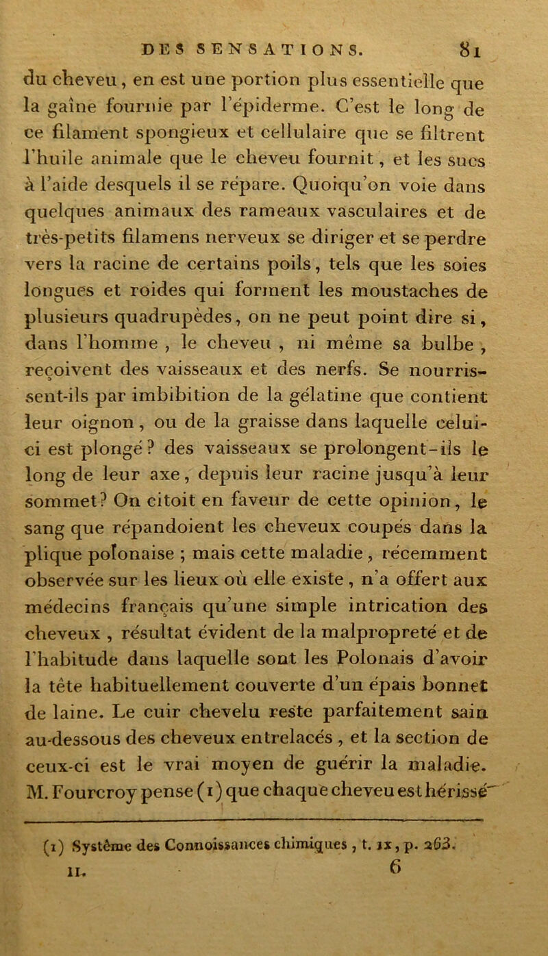 du cheveu, en est une portion plus essentielle que la gaine fournie par l’épiderme. C’est le long de ce filament spongieux et cellulaire que se filtrent l’huile animale que le cheveu fournit, et les sucs à l’aide desquels il se répare. Quoiqu’on voie dans quelques animaux des rameaux vasculaires et de très-petits filamens nerveux se diriger et se perdre vers la racine de certains poils, tels que les soies longues et roides qui forment les moustaches de plusieurs quadrupèdes, on ne peut point dire si, dans l’homme , le cheveu , ni même sa bulbe , reçoivent des vaisseaux et des nerfs. Se nourris- sent-ils par imbibition de la gélatine que contient leur oignon, ou de la graisse dans laquelle celui- ci est plongé? des vaisseaux se prolongent-ils le long de leur axe, depuis leur racine jusqu’à leur sommet? On citoit en faveur de cette opinion, le sang que répandoient les cheveux coupés dans la plique polonaise ; mais cette maladie , récemment observée sur les lieux où elle existe , n’a offert aux médecins français qu’une simple intrication des cheveux , résultat évident de la malpropreté et de l'habitude dans laquelle sont les Polonais d’avoir la tête habituellement couverte d’un éjjais bonnet de laine. Le cuir chevelu reste parfaitement sain au-dessous des cheveux entrelacés , et la section de ceux-ci est le vrai moyen de guérir la maladie. M. Fourcroy pense ( i ) que chaque cheveu est hérissé (i) Système des Connoissances chimiques, t. jx, p. 263. 6 h.