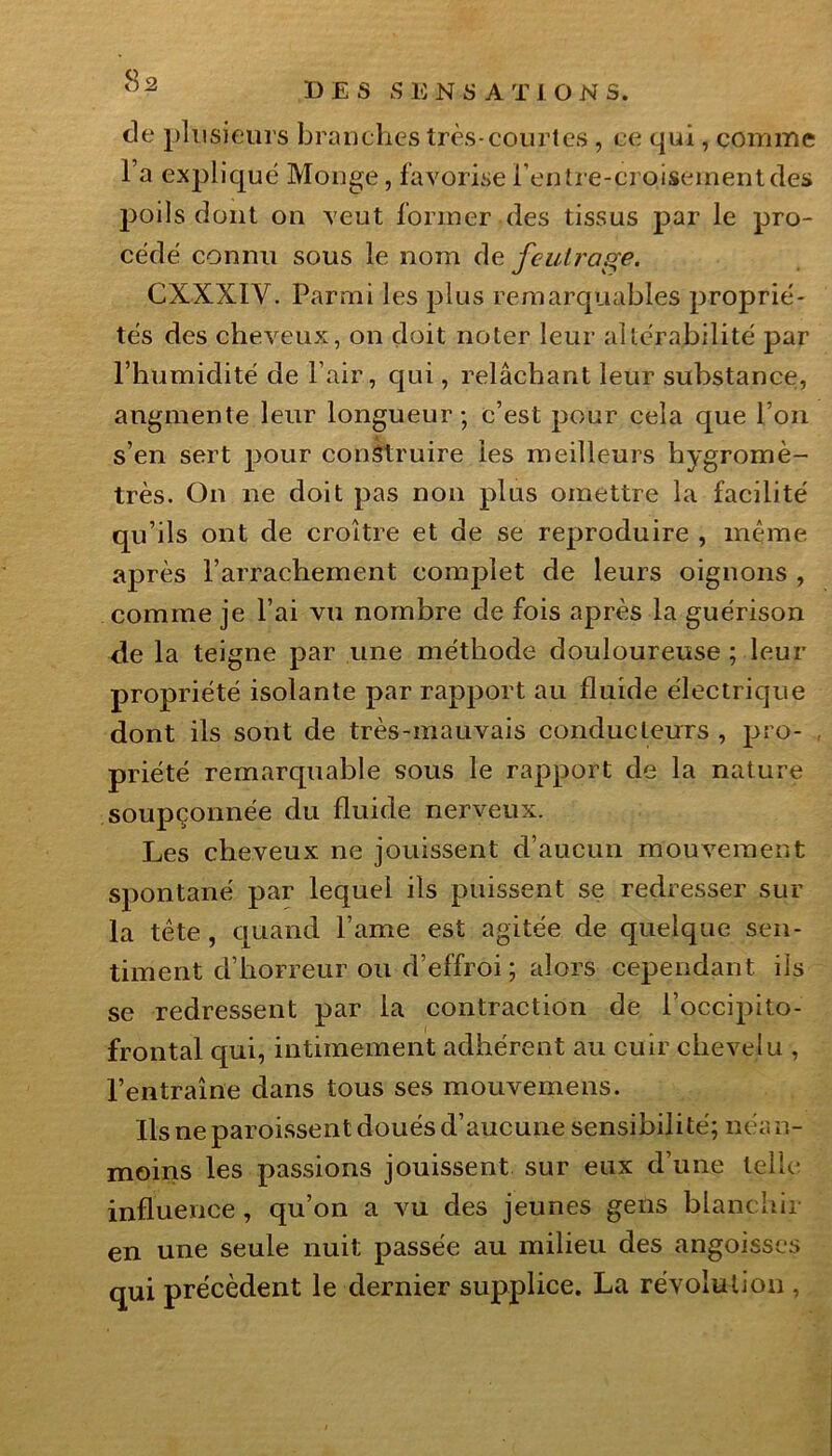 de plusieurs branches très-courtes , ce qui, comme l’a expliqué Monge,-favorisei’entre-croisementdes poils dont on veut former des tissus par le pro- cédé connu sous le nom de feutrage. CXXXIV. Parmi les plus remarquables proprié- tés des cheveux, on doit noter leur altérabilité par l’humidité de l’air, qui, relâchant leur substance, augmente leur longueur; c’est pour cela que l’on s’en sert pour construire les meilleurs hygromè- tres. On ne doit pas non plus omettre la facilité qu’ils ont de croître et de se reproduire , même après l’arrachement complet de leurs oignons , comme je l’ai vu nombre de fois après la guérison de la teigne par une méthode douloureuse ; leur propriété isolante par rapport au fluide électrique dont ils sont de très-mauvais conducteurs , pro- priété remarquable sous le rapport de la nature soupçonnée du fluide nerveux. Les cheveux ne jouissent d’aucun mouvement spontané par lequel ils puissent se redresser sur la tête, quand famé est agitée de quelque sen- timent d’horreur ou d’effroi ; alors cependant ils se redressent par la contraction de l’occipito- frontal qui, intimement adhérent au cuir chevelu , l’entraîne dans tous ses mouvemens. Ils ne paroissent doués d’aucune sensibilité; néan- moins les passions jouissent sur eux d’une telle influence , qu’on a vu des jeunes gens blanchir en une seule nuit passée au milieu des angoisses qui précèdent le dernier supplice. La révolution ,