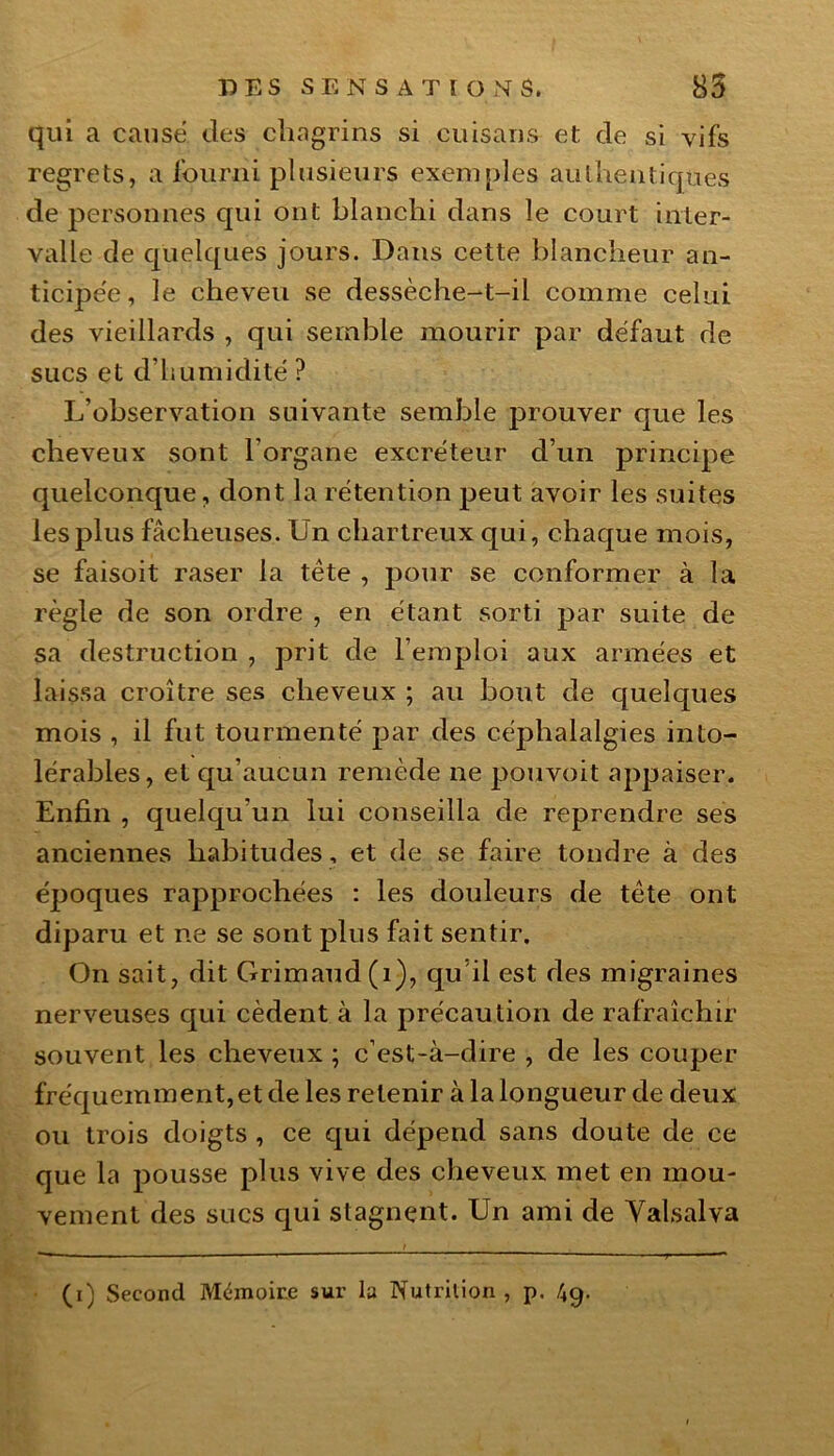 qui a causé des chagrins si cuisans et de si vifs regrets, a fourni plusieurs exemples authentiques de personnes qui ont blanchi dans le court inter- valle de quelques jours. Dans cette blancheur an- ticipée, le cheveu se dessèche-t-il comme celui des vieillards , qui semble mourir par défaut de sucs et d’humidité ? L’observation suivante semble prouver que les cheveux sont l’organe excréteur d’un principe quelconque, dont la rétention peut avoir les suites les plus fâcheuses. Un chartreux qui, chaque mois, se faisoit raser la tète , pour se conformer à la règle de son ordre , en étant sorti par suite de sa destruction , prit de l’emploi aux armées et laissa croître ses cheveux ; au bout de quelques mois , il fut tourmenté par des céphalalgies into- lérables, et qu’aucun remède ne pouvoit appaiser. Enfin , quelqu'un lui conseilla de reprendre ses anciennes habitudes, et de se faire tondre à des époques rapprochées : les douleurs de tête ont diparu et ne se sont plus fait sentir. On sait, dit Grimaud (1), qu’il est des migraines nerveuses qui cèdent à la précaution de rafraîchir souvent les cheveux ; c’est-à-dire , de les couper fréquemment,et de les retenir à la longueur de deux ou trois doigts , ce qui dépend sans doute de ce que la pousse plus vive des cheveux met en mou- vement des sucs qui stagnent. Un ami de Yalsalva (i) Second Mémoire sur la Nutrition , p.