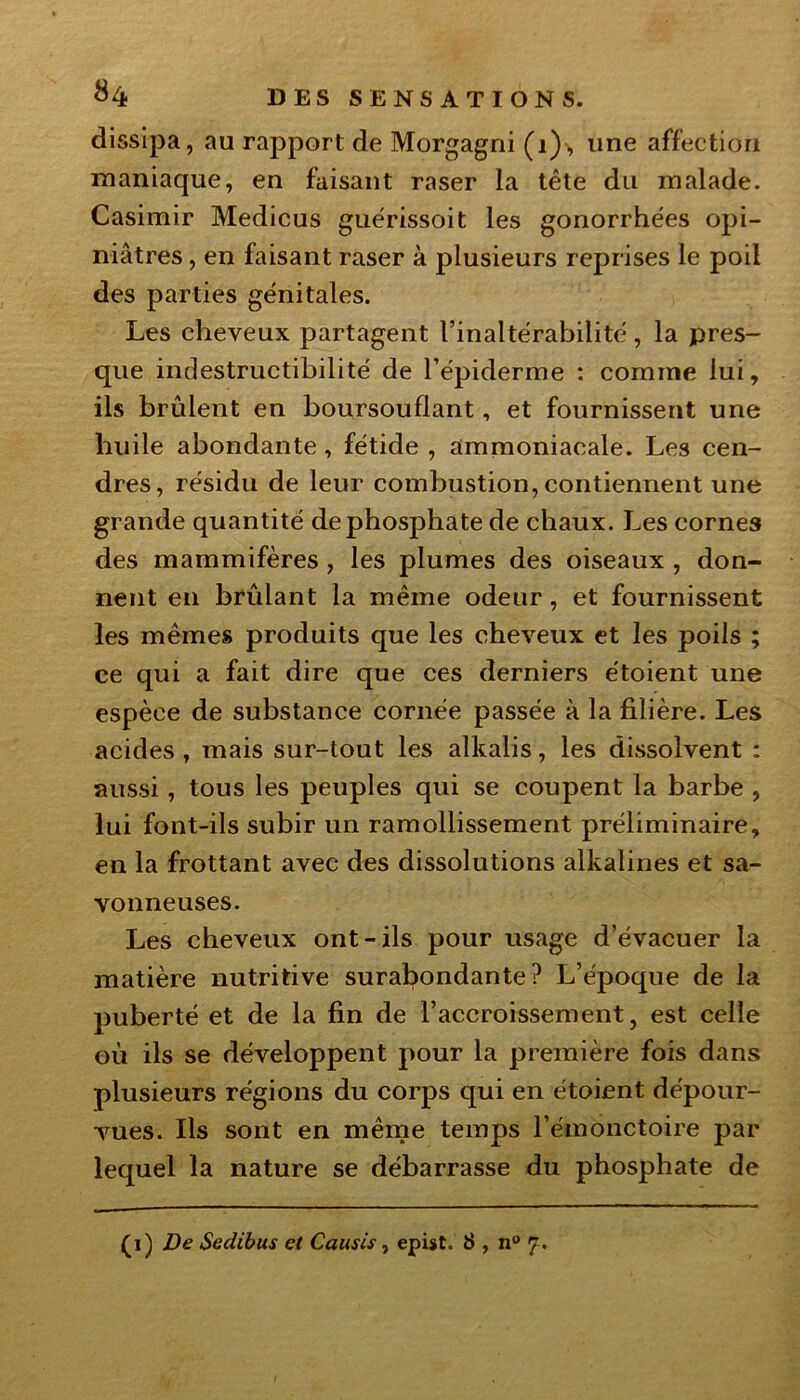 dissipa, au rapport de Morgagni (i)> une affection maniaque, en faisant raser la tête du malade. Casimir Medicus guérissoit les gonorrhées opi- niâtres , en faisant raser à plusieurs reprises le poil des parties génitales. Les cheveux partagent l’inaltérabilité, la pres- que indestructibilité de l’épiderme : comme lui, ils brûlent en boursouflant, et fournissent une huile abondante, fétide , ammoniacale. Les cen- dres, résidu de leur combustion, contiennent une grande quantité de phosphate de chaux. Les cornes des mammifères , les plumes des oiseaux , don- nent en brûlant la même odeur, et fournissent les mêmes produits que les cheveux et les poils ; ce qui a fait dire que ces derniers étoient une espèce de substance cornée passée à la filière. Les acides, mais sur-tout les alkalis, les dissolvent : aussi, tous les peuples qui se coupent la barbe , lui font-ils subir un ramollissement préliminaire, en la frottant avec des dissolutions alkalines et sa- vonneuses. Les cheveux ont-ils pour usage d’évacuer la matière nutritive surabondante? L’époque de la puberté et de la fin de l’accroissement, est celle où ils se développent pour la première fois dans plusieurs régions du corps qui en étoient dépour- vues. Ils sont en même temps l’émonctoire par lequel la nature se débarrasse du phosphate de