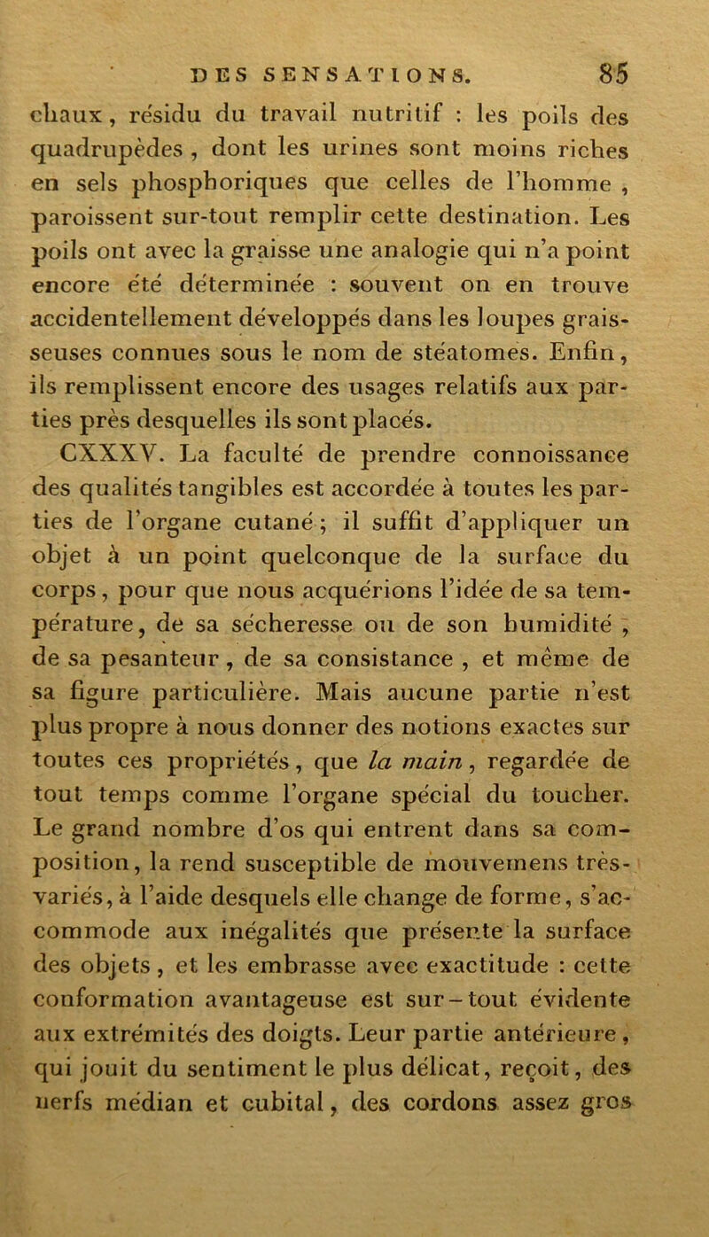 chaux, résidu du travail nutritif : les poils des quadrupèdes , dont les urines sont moins riches en sels phosphoriques que celles de l’homme , paroissent sur-tout remplir cette destination. Les poils ont avec la graisse une analogie qui n’a point encore été déterminée : souvent on en trouve accidentellement développés dans les loupes grais- seuses connues sous le nom de stéatomes. Enfin, ils remplissent encore des usages relatifs aux par- ties près desquelles ils sont placés. CXXXV. La faculté de prendre connoissance des qualités tangibles est accordée à toutes les par- ties de l’organe cutané; il suffit d’appliquer un objet à un point quelconque de la surface du corps, pour que nous acquérions l’idée de sa tem- pérature, de sa sécheresse ou de son humidité , de sa pesanteur, de sa consistance , et même de sa figure particulière. Mais aucune partie n’est plus propre à nous donner des notions exactes sur toutes ces propriétés, que la main, regardée de tout temps comme l’organe spécial du toucher. Le grand nombre d’os qui entrent dans sa com- position, la rend susceptible de mouvernens très- variés, à l’aide desquels elle change de forme, s’ac- commode aux inégalités que présente la surface des objets, et les embrasse avec exactitude : cette conformation avantageuse est sur-tout évidente aux extrémités des doigts. Leur partie antérieure, qui jouit du sentiment le plus délicat, reçoit, des nerfs médian et cubital, des cordons assez gros