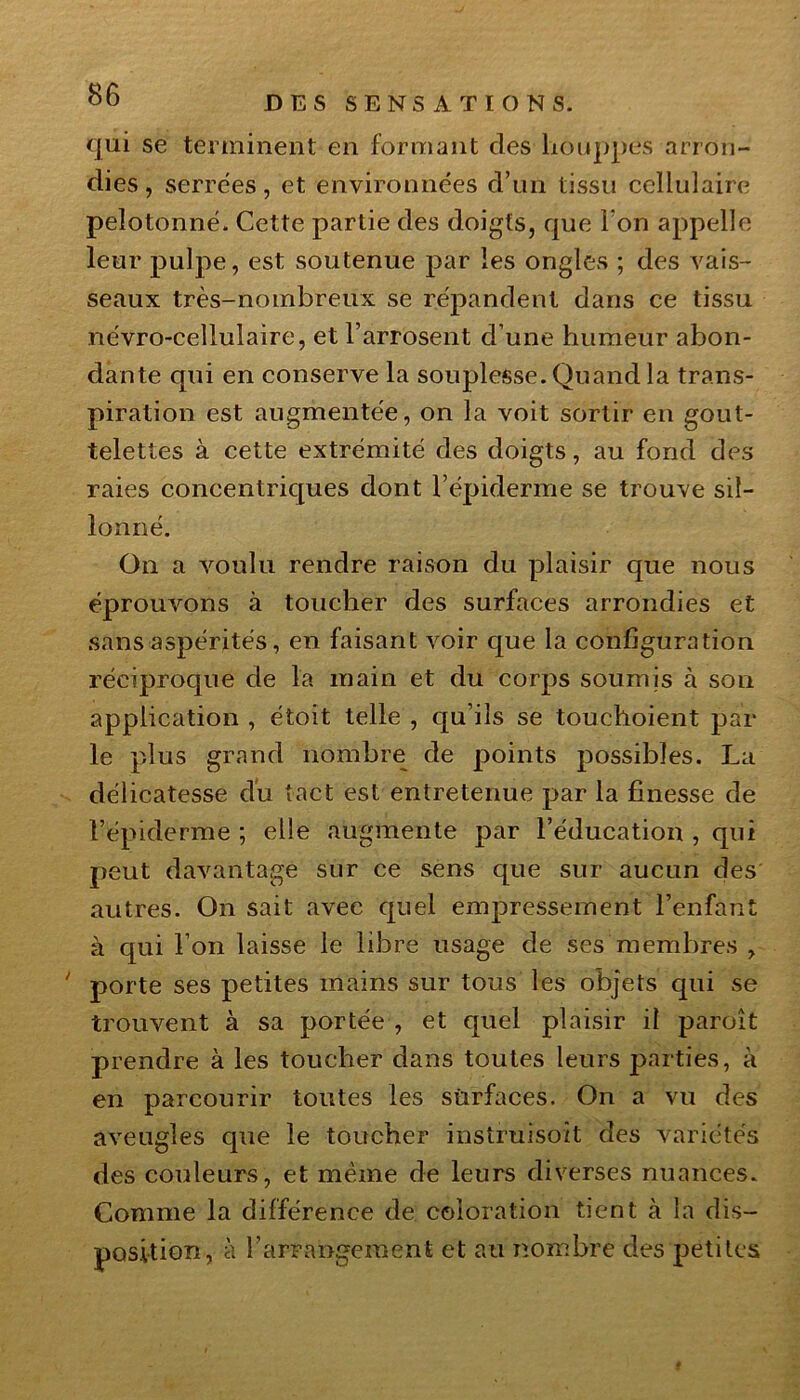 DES SENSATIONS. qui se terminent en formant des houppes arron- dies , serrées, et environnées d’un tissu cellulaire pelotonné. Cette partie des doigts, que I on appelle leur pulpe, est soutenue par les ongles ; des vais- seaux très-nombreux se répandent dans ce tissu névro-cellulaire, et l’arrosent d’une humeur abon- dante qui en conserve la souplesse. Quand la trans- piration est augmentée, on la voit sortir en gout- telettes à cette extrémité des doigts, au fond des raies concentriques dont l’épiderme se trouve sil- lonné. On a voulu rendre raison du plaisir que nous éprouvons à toucher des surfaces arrondies et sans aspérités, en faisant voir que la configuration réciproque de la main et du corps soumis à son application , étoit telle , qu’ils se touchoient par le plus grand nombre de points possibles. La délicatesse du tact est entretenue par la finesse de l’épiderme ; elle augmente par l’éducation , qui peut davantage sur ce sens que sur aucun des autres. On sait avec quel empressement l’enfant à qui l’on laisse le libre usage de ses membres , porte ses petites mains sur tous les objets qui se trouvent à sa portée , et quel plaisir il paroît prendre à les toucher dans toutes leurs parties, à en parcourir toutes les sùrfaces. On a vu des aveugles que le toucher instruisit des variétés des couleurs, et même de leurs diverses nuances. Comme la différence de coloration tient à la dis- position, à l’arrangement et au nombre des petites