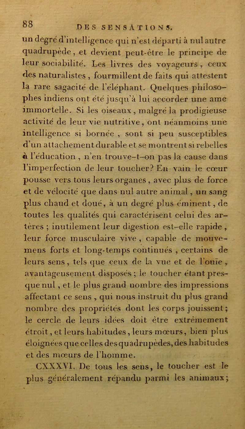 DES SENSATIONS, un degré d’intelligence qui n'est départi à nul autre quadrupède, et devient peut-être le principe de leur sociabilité. Les livres des voyageurs , ceux des naturalistes , fourmillent de faits qui attestent la rare sagacité de l’éléphant. Quelques philoso- phes indiens ont été jusqu’à lui accorder une ame immortelle. Si les oiseaux, malgré la prodigieuse activité de leur vie nutritive, ont néanmoins une intelligence si bornée , sont si peu susceptibles d’un attachement durable et se montrent si rebelles è l’éducation , n’en trouve-t-on pas la cause dans l’imperfection de leur toucher? En vain le cœur pousse vers tous leurs organes , avec plus de force et de vélocité que dans nul autre animal, un sang plus chaud et doué, à un degré plus éminent, de toutes les qualités qui caractérisent celui des ar- tères ; inutilement leur digestion est-elle rapide , leur force musculaire vive , capable de mouve- mens forts et long-temps continués , certains de leurs sens, tels que ceux de la vue et de l’ouïe , avantageusement disposés; le toucher étant pres- que nul , et le plus grand nombre des impressions affectant ce sens , qui nous instruit du plus grand nombre des propriétés dont les corps jouissent ; le cercle de leurs idées doit être extrêmement étroit, et leurs habitudes, leurs mœurs, bien plus éloignées que celles des quadrupèdes, des habitudes et des mœurs de l’homme. CXXXVI. De tous les sens, le toucher est le plus généralement répandu parmi les animaux;