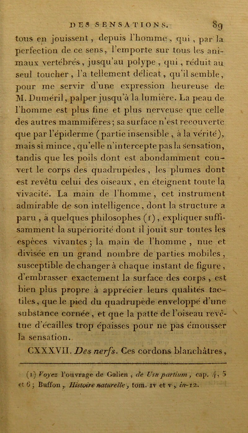 tous en jouissent , depuis l'homme , qui , par la perfection de ce sens, l’emporte sur tous les ani- maux vertébrés, jusqu’au polype , qui, réduit au seul toucher, l’a tellement délicat, qu’il semble, pour me servir d'une expression heureuse de M. Duméril, palper jusqu’à la lumière. La peau de l’homme est plus fine et plus nerveuse que celle des autres mammifères; sa surface n’est recouverte que par l’épiderme (partie insensible , à la vérité), mais si mince, qu’elle n’intercepte pas la Sensation, tandis que les poils dont est abondamment cou- vert le corps des quadrupèdes , les plumes dont est revêtu celui des oiseaux , en éteignent toute la vivacité. La main de l’homme , cet instrument admirable de son intelligence, dont la structure a paru , à quelques philosophes (1) , expliquer suffi- samment la supériorité dont il jouit sur toutes les espèces vivantes; la main de l’homme, nue et divisée en un grand nombre de parties mobiles, susceptible de changer à chaque instant de figure , d’embrasser exactement la surface des corps , est bien plus propre à apprécier leurs qualités tac- tiles, que le pied du quadrupède enveloppé d’une substance cornée , et que la patte de l’oiseau revê- tue d’écailles trop épaisses pour ne pas émousser la sensation. CXXXVII. Des nerfs. Ces cordons blanchâtres, (0 Voyez l’ouvrage de Galien , de Usetpartium, cap. 4, 5 et 6 ; Buffon , Histoire naturelle tom. iv et y , in-12.
