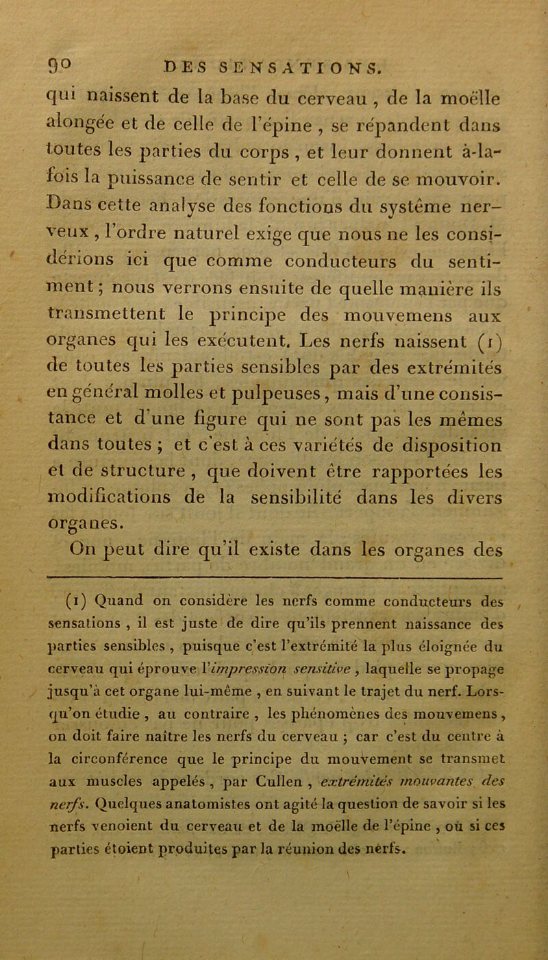 qui naissent de la base du cerveau , de la moelle alongée et de celle de l’épine , se répandent dans toutes les parties du corps , et leur donnent à-la- fois la puissance de sentir et celle de se mouvoir. Dans cette analyse des fonctions du système ner- veux , l’ordre naturel exige que nous ne les consi- dérions ici que comme conducteurs du senti- ment ; nous verrons ensuite de quelle manière ils transmettent le principe des mouvemens aux organes qui les exécutent. Les nerfs naissent (i) de toutes les parties sensibles par des extrémités en général molles et pulpeuses, mais d’une consis- tance et d’une figure qui ne sont pas les mêmes dans toutes ; et c’est à ces variétés de disposition et de structure , que doivent être rapportées les modifications de la sensibilité dans les divers organes. On peut dire qu’il existe dans les organes des (i) Quand on considère les nerfs comme conducteurs des sensations , il est juste de dire qu’ils prennent naissance des parties sensibles , puisque c’est l’extrémité la plus éloignée du cerveau qui éprouve Y impression sensitive, laquelle se propage jusqu’à cet organe lui-même , en suivant le trajet du nerf. Lors- qu’on étudie , au contraire , les phénomènes des mouvemens , on doit faire naître les nerfs du cerveau ; car c’est du centre à la circonférence que le principe du mouvement se transmet aux muscles appelés , par Cullen , extrémités mouvantes des nerfs. Quelques anatomistes ont agité la question de savoir si les nerfs venoient du cerveau et de la moelle de l’épine , où si ces parties étoient produites par la réunion des nerfs.