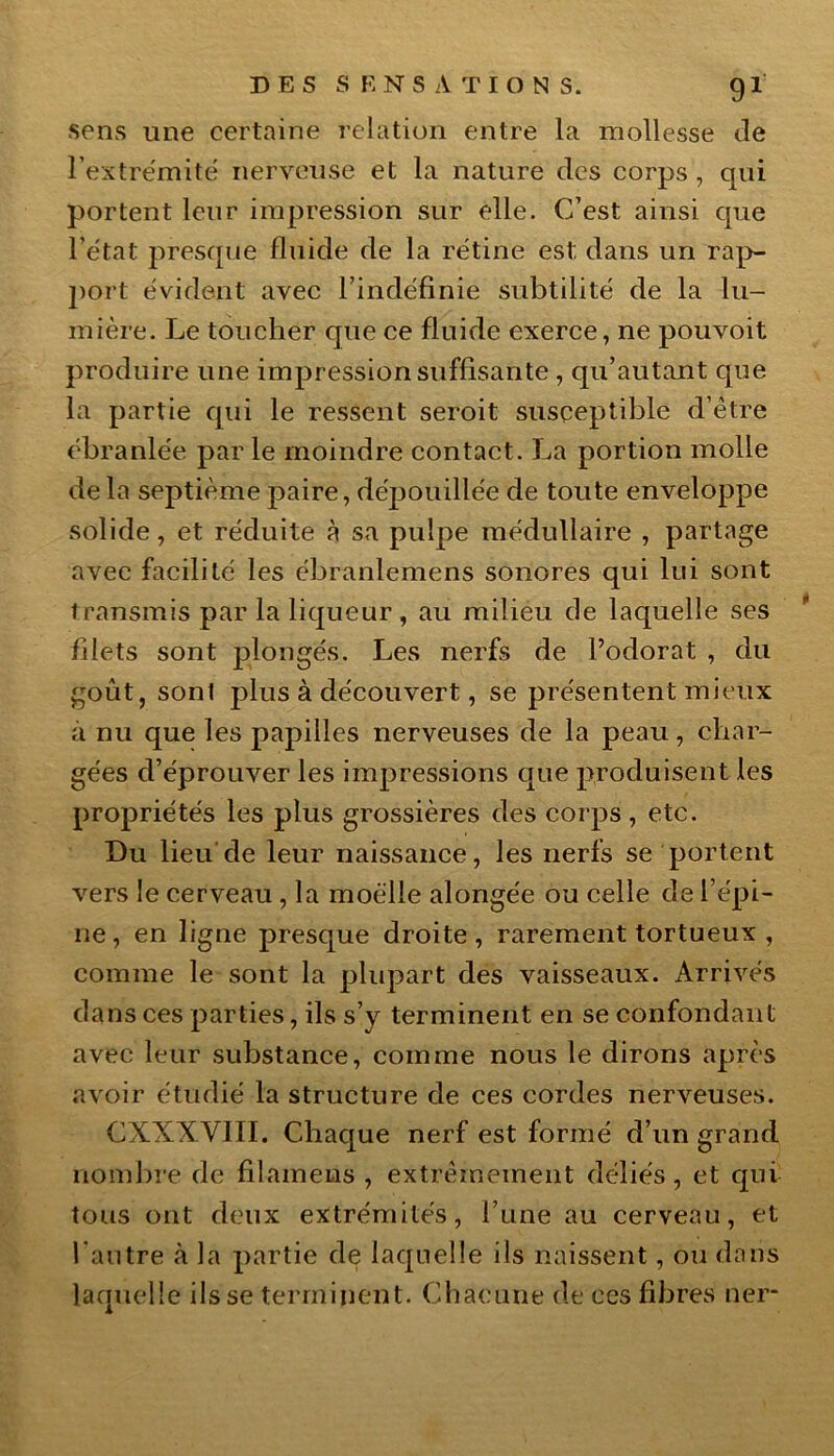sens une certaine relation entre la mollesse Je l’extrémité nerveuse et la nature des corps , qui portent leur impression sur elle. C’est ainsi que l’état presque fluide de la rétine est dans un rap- port évident avec l’indéfinie subtilité de la lu- mière. Le toucher que ce fluide exerce, ne pouvoit produire une impression suffisante , qu’autant que la partie qui le ressent seroit susceptible d’être ébranlée par le moindre contact. La portion molle delà septième paire, dépouillée de toute enveloppe solide, et réduite à sa pulpe médullaire , partage avec facilité les ébranlemens sonores qui lui sont transmis par la liqueur , au milieu de laquelle ses filets sont plongés. Les nerfs de l’odorat , du goût, sont plus à découvert, se présentent mieux à nu que les papilles nerveuses de la peau, char- gées d’éprouver les impressions que produisent les propriétés les plus grossières des corps, etc. Du lieu de leur naissance, les nerfs se portent vers le cerveau, la moelle alongée ou celle de l’épi- ne , en ligne presque droite , rarement tortueux , comme le sont la plupart des vaisseaux. Arrivés dans ces parties, ils s’y terminent en se confondant avec leur substance, comme nous le dirons après avoir étudié la structure de ces cordes nerveuses. CXXXVIII. Chaque nerf est formé d’un grand nombre de filainems , extrêmement déliés, et qui tous ont deux extrémités, l’une au cerveau, et l'autre à la partie de laquelle ils naissent, ou dans laquelle ils se terminent. Chacune de ces fibres ner-