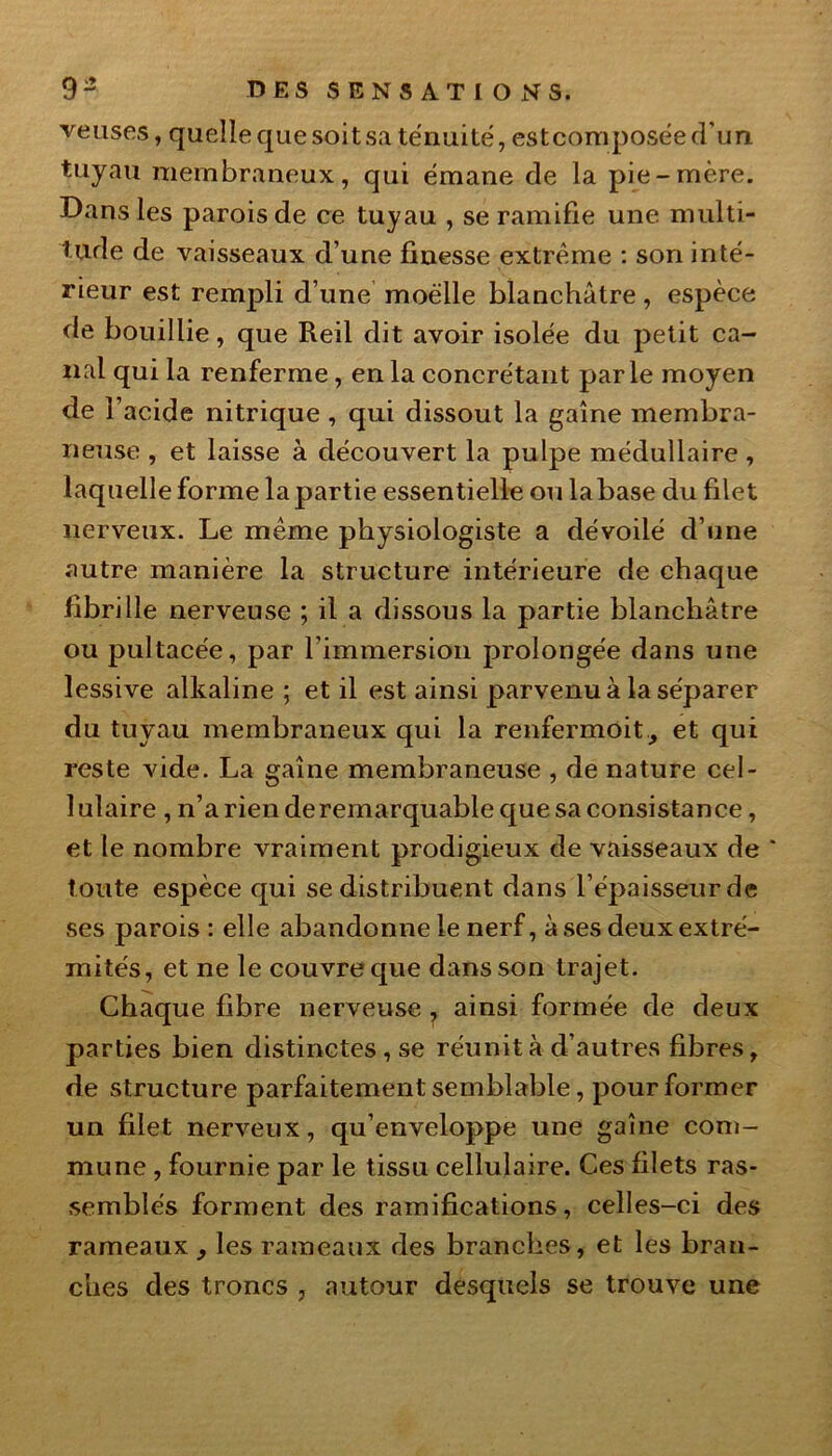 venses, quelle que soit sa ténuité, estcomposée d’un tuyau membraneux, qui émane de la pie-mère. Dans les parois de ce tuyau , se ramifie une multi- tude de vaisseaux d’une finesse extrême : son inté- rieur est rempli d’une moelle blanchâtre, espèce de bouillie, que Reil dit avoir isolée du petit ca- nal qui la renferme , en la concrétant parle moyen de l’acide nitrique , qui dissout la gaine membra- neuse , et laisse à découvert la pulpe médullaire , laquelle forme la partie essentielle ou labase du filet nerveux. Le même physiologiste a dévoilé d’une autre manière la structure intérieure de chaque fibrille nerveuse ; il a dissous la partie blanchâtre ou pultacée, par l’immersion prolongée dans une lessive alkaline ; et il est ainsi parvenu à la séparer du tuyau membraneux qui la renfermait, et qui reste vide. La gaine membraneuse , de nature cel- lulaire , n’a rien de remarquable que sa consistance, et le nombre vraiment prodigieux de vaisseaux de ' toute espèce qui se distribuent dans l’épaisseur de ses parois : elle abandonne le nerf, à ses deux extré- mités, et ne le couvre que dans son trajet. Chaque fibre nerveuse , ainsi formée de deux parties bien distinctes, se réunit à d’autres fibres, de structure parfaitement semblable, pour former un filet nerveux, qu’enveloppe une gaine com- mune , fournie par le tissu cellulaire. Ces filets ras- semblés forment des ramifications, celles-ci des rameaux , les rameaux des branches, et les bran- ches des troncs , autour desquels se trouve une