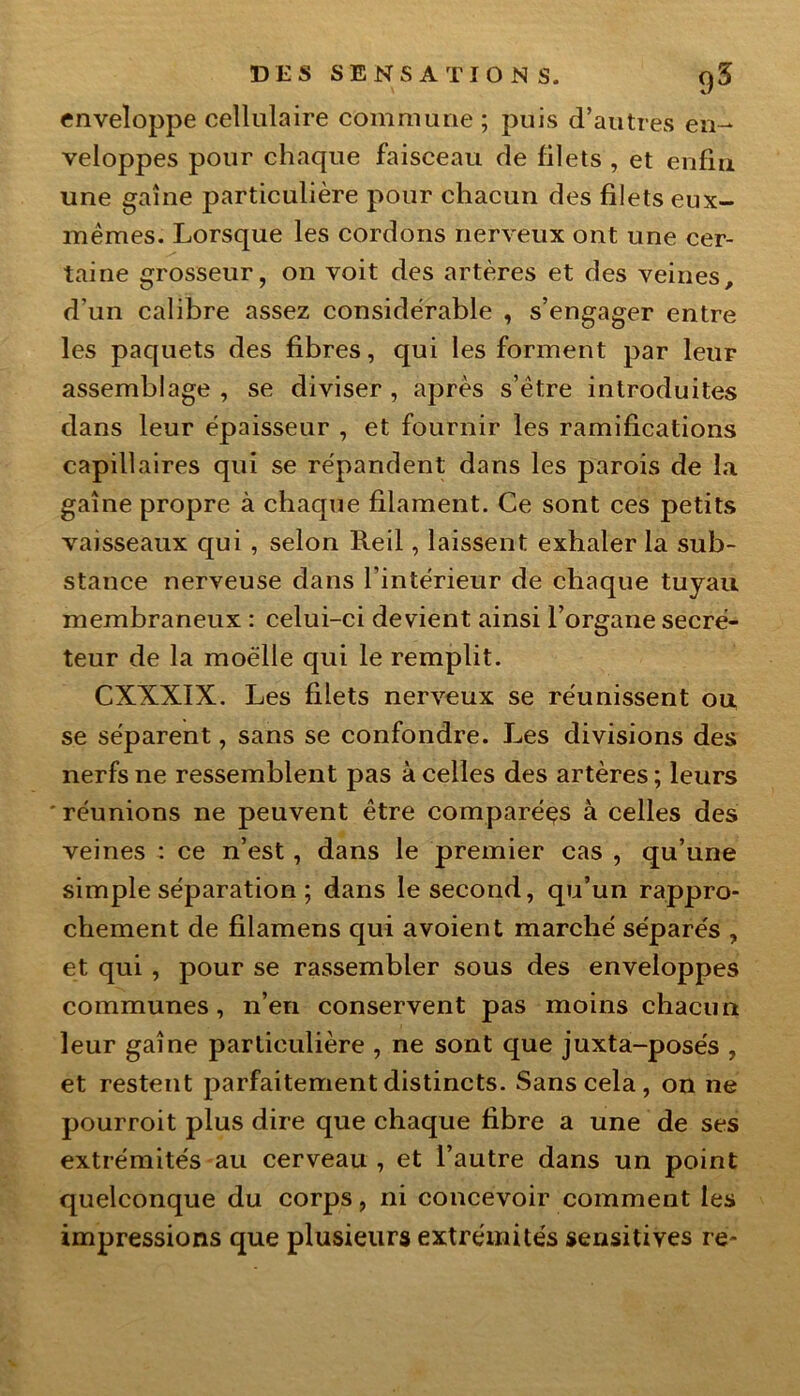enveloppe cellulaire commune ; puis d’autres en- veloppes pour chaque faisceau de filets , et enfin une gaine particulière pour chacun des filets eux- mêmes. Lorsque les cordons nerveux ont une cer- taine grosseur, on voit des artères et des veines, d’un calibre assez considérable , s’engager entre les paquets des fibres, qui les forment par leur assemblage , se diviser , après s’être introduites dans leur épaisseur , et fournir les ramifications capillaires qui se répandent dans les parois de la gaine propre à chaque filament. Ce sont ces petits vaisseaux qui , selon Reil, laissent exhaler la sub- stance nerveuse dans l’intérieur de chaque tuyau membraneux : celui-ci devient ainsi l’organe secré- teur de la moelle qui le remplit. CXXXIX. Les filets nerveux se réunissent ou se séparent, sans se confondre. Les divisions des nerfs ne ressemblent pas à celles des artères ; leurs ' réunions ne peuvent être comparées à celles des veines : ce n’est, dans le premier cas , qu’une simple séparation ; dans le second, qu’un rappro- chement de filamens qui a voient marché séparés , et qui , pour se rassembler sous des enveloppes communes, n’en conservent pas moins chacun leur gaine particulière , ne sont que juxta-posés , et restent parfaitement distincts. Sans cela , on ne pourroit plus dire que chaque fibre a une de ses extrémités au cerveau , et l’autre dans un point quelconque du corps, ni concevoir comment les impressions que plusieurs extrémités sensitives re~