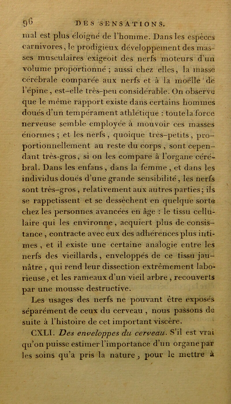 mal est plus éloigné de l’homme. Dans les espèces carnivores, le prodigieux développement des mas- ses musculaires exigeoit des nerfs moteurs d’un volume proportionné ; aussi chez elles, la masse cérébrale comparée aux nerfs et à la moelle de l’épine , est-elle très-peu considérable. On observe que le même rapport existe dans certains hommes doués d’un tempérament athlétique : toute la force nerveuse semble employée à mouvoir ces masses énormes ; et les nerfs , quoique très-petits, pro- portionnellement au reste du corps , sont cepen- dant très-gros, si on les compare à l’organe céré- bral. Dans les enfans, dans la femme , et dans les individus doués d’une grande sensibilité , les nerfs sont très-gros, relativement aux autres parties; ils se rappetissent et se dessèchent en quelque sorte chez les personnes avancées en âge : le tissu cellu- laire qui les environne, acquiert plus de consis- tance , contracte avec eux des adhérences plus inti- mes , et il existe une certaine analogie entre les nerfs des vieillards, enveloppés de ce tissu jau- nâtre , qui rend leur dissection extrêmement labo- rieuse , et les rameaux d’un vieil arbre , recouverts par une mousse destructive. Les usages des nerfs ne pouvant être exposés séparément de ceux du cerveau , nous passons de suite à l’histoire de cet important viscère. CXLI. Des enveloppes du cerveau. S’il est vrai qu’on puisse estimer l’importance d’un organe par les soins qu’a pris la nature , pour le mettre à