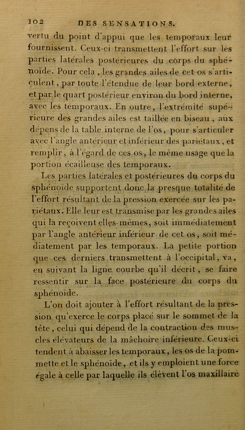 vertu du point d’appui que les temporaux leur fournissent. Ceux-ci transmettent l’effort sur les parties latérales postérieures du corps du sphé- noïde. Pour cela , les grandes ailes de cet os s’arti- culent, par toute l’étendue de leur bord externe, et par le quart postérieur environ du bord interne, avec les temporaux. En outre, l’extrémité supé- rieure des grandes ailes est taillée en biseau , aux dépens de la table interne de l’os, pour s’articuler avec l’angle antérieur et inférieur des pariétaux, et remplir, à l’égard de ces os, le même usage que la portion écailleuse des temporaux. Les parties latérales et postérieures du corps du sphénoïde supportent donc la presque totalité de l’effort résultant de la pression exercée sur les pa- riétaux. Elle leur est transmise par les grandes ailes qui la reçoivent elles-mêmes, soit immédiatement par l’angle antérieur inférieur de cet os, soit raé- diatement par les temporaux. La petite portion que ces derniers transmettent à l’occipital, va, en suivant la ligne courbe qu’il décrit, se faire ressentir sur la face postérieure du corps du sphénoïde. L’on doit ajouter à l’effort résultant de la pres- sion qu’exerce le corps placé sur le sommet de la tête, celui qui dépend de la contraction des mus- cles élévateurs de la mâchoire inférieure. Ceux-ci tendent à abaisser les temporaux, les os de la pom- mette et le sphénoïde, et ils y emploient une force égale à celle par laquelle ils élèvent 1 os maxillaire