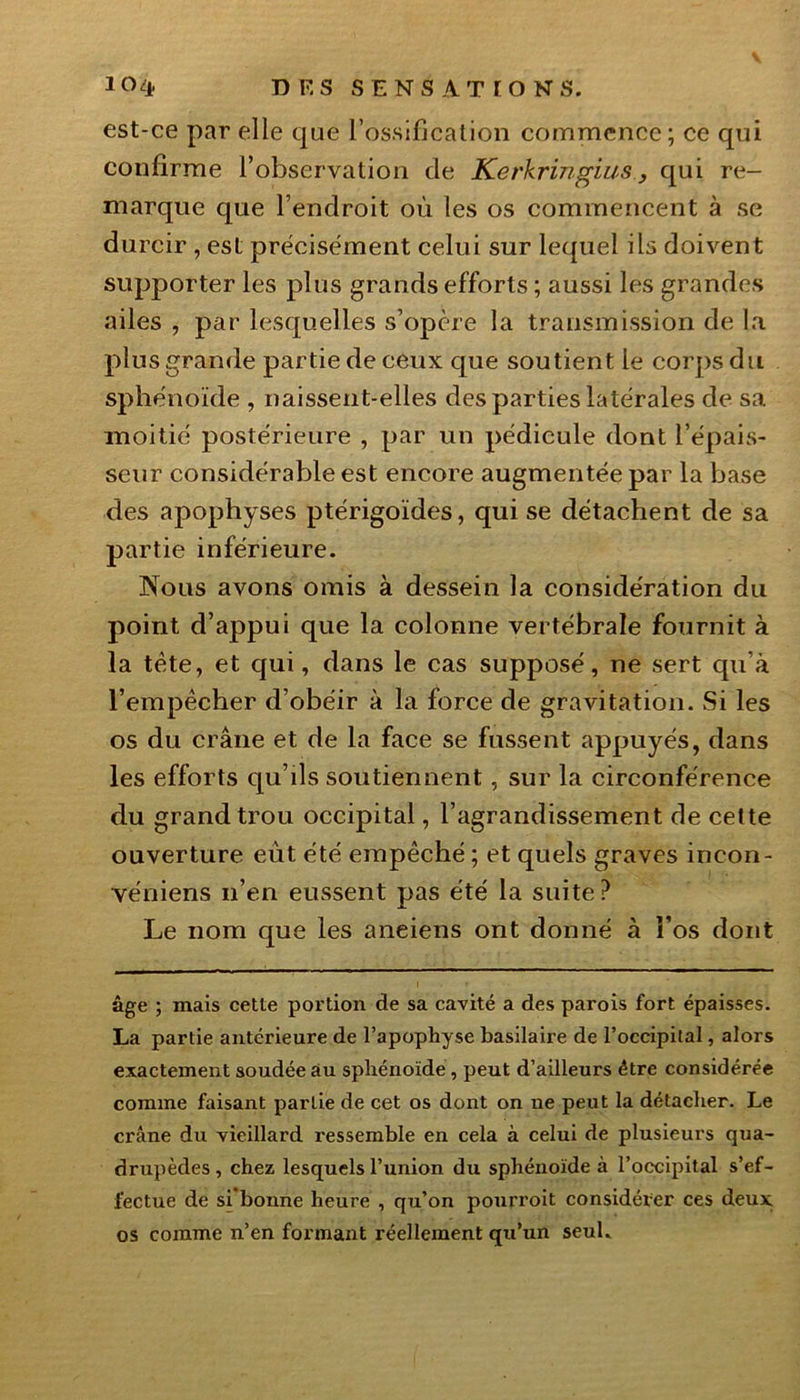 est-ce par elle que l’ossification commence; ce qui confirme l’observation de Kerkringius, qui re- marque que l’endroit où les os commencent à se durcir , est précisément celui sur lequel ils doivent supporter les plus grands efforts ; aussi les grandes ailes , par lesquelles s’opère la transmission de la plus grande partie de ceux que soutient le corps du sphénoïde , naissent-elles des parties latérales de sa moitié postérieure , par un pédicule dont l’épais- seur considérable est encore augmentée par la base des apophyses ptérigoïdes, qui se détachent de sa partie inférieure. Nous avons omis à dessein la considération du point d’appui que la colonne vertébrale fournit à la tête, et qui, dans le cas supposé, ne sert qu’à l’empêcher d’obéir à la force de gravitation. Si les os du crâne et de la face se fussent appuyés, dans les efforts qu ils soutiennent, sur la circonférence du grand trou occipital, l’agrandissement de celte ouverture eut été empêché ; et quels graves incon- véniens n’en eussent pas été la suite? Le nom que les aneiens ont donné à l’os dont âge ; mais cette portion de sa cavité a des parois fort épaisses. La partie antérieure de l’apophyse basilaire de l’occipital, alors exactement soudée au sphénoïde , peut d’ailleurs être considérée comme faisant partie de cet os dont on ne peut la détacher. Le crâne du vieillard ressemble en cela à celui de plusieurs qua- drupèdes , chez lesquels l’union du sphénoïde à l’occipital s’ef- fectue de si bonne heure , qu’on pourroit considérer ces deux os comme n’en formant réellement qu’un seul.