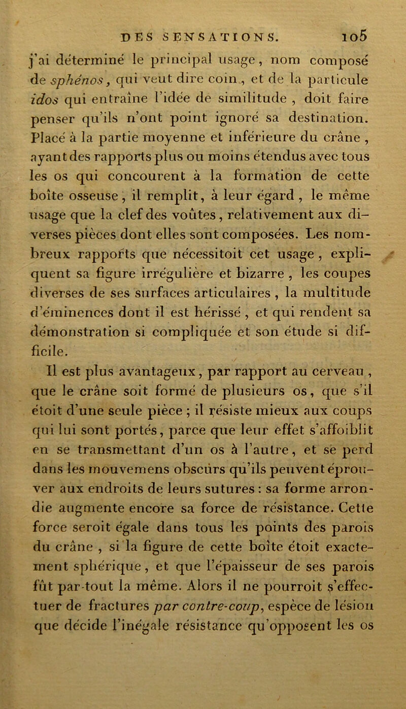 j’ai déterminé le principal usage, nom composé de sphénos, qui veut dire coin , et de la particule idos qui entraîne l’idée de similitude , doit faire penser qu’ils n’ont point ignoré sa destination. Placé à la partie moyenne et inférieure du crâne , ayant des rapports plus ou moins étendus avec tous les os qui concourent à la formation de cette boîte osseuse, il remplit, à leur égard , le meme usage que la clef des voûtes, relativement aux di- verses pièces dont elles sont composées. Les nom- breux rapports que nécessitoit cet usage , expli- quent sa figure irrégulière et bizarre , les coupes diverses de ses surfaces articulaires , la multitude d’éminences dont il est hérissé , et qui rendent sa démonstration si compliquée et son étude si dif- ficile. Il est plus avantageux, par rapport au cerveau , que le crâne soit formé de plusieurs os, que s’il étoit d’une seule pièce ; il résiste mieux aux coups qui lui sont portés, parce que leur effet s’affoibîit en se transmettant d’un os à l’autre, et se perd dans les mouvemens obscurs qu’ils peuvent éprou- ver aux endroits de leurs sutures : sa forme arron- die augmente encore sa force de résistance. Cette force seroit égale dans tous les points des parois du crâne , si la figure de cette boîte étoit exacte- ment sphérique, et que l’épaisseur de ses parois fût par tout la même. Alors il ne pourroit s’effec- tuer de fractures par contre-coup, espèce de lésion que décide l’inégale résistance qu’opposent les os