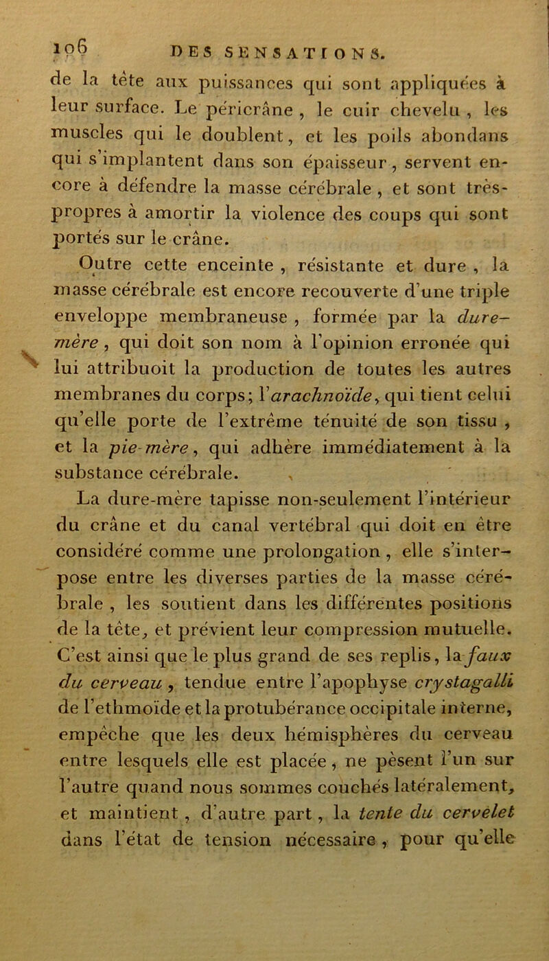 de la tète aux puissances qui sont appliquées à leur surface. Le péricrâne , le cuir chevelu , les muscles qui le doublent, et les poils abondans qui s implantent dans son épaisseur, servent en- core à défendre la masse cérébrale , et sont très- propres à amortir la violence des coups qui sont portés sur le crâne. Outre cette enceinte , résistante et dure , la masse cérébrale est encore recouverte d’une triple enveloppe membraneuse , formée par la dure- mère , qui doit son nom à l’opinion erronée qui lui attribuoit la production de toutes les autres membranes du corps; l’arachnoïde, qui tient celui qu’elle porte de l’extrême ténuité de son tissu , et la pie mère, qui adhère immédiatement à la substance cérébrale. La dure-mère tapisse non-seulement l’intérieur du crâne et du canal vertébral qui doit en être considéré comme une prolongation, elle s’inter- pose entre les diverses parties de la masse céré- brale , les soutient dans les différentes positions de la tête, et prévient leur compression mutuelle. C’est ainsi que le plus grand de ses replis, la faux du cerveau , tendue entre l’apophyse cryslagalLi de l’ethmoïde et la protubérance occipitale interne, empêche que les deux hémisphères du cerveau entre lesquels elle est placée, ne pèsent l’un sur l’autre quand nous sommes couchés latéralement, et maintient, d’autre part, la tente du cervelet dans l’état de tension nécessaire , pour qu’elle