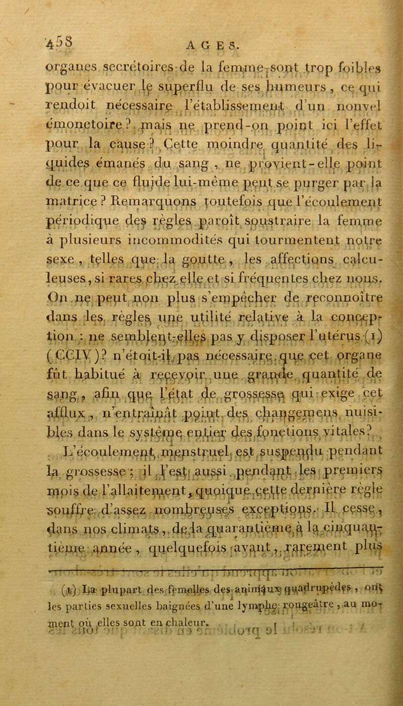 organes secrétoires de la femme .sont trop foibles pour évacuer le superflu de ses humeurs, ce qui rendoit nécessaire rétablissement d’un nouvel émonctoire ? mais ne prend-on point ici l’effet pour la cause ? Cette moindre quantité des lir quides émanés du sang , ne provient-elle point de ce que ce fluide lui-même peut se purger par la matrice ? Remarquons toutefois que l’écoulement périodique de^ règles paroît soustraire la fem,me à plusieurs incommodités qui tourmentent notre sexe , telles que la goutte , les affections calcu- leuses,si rares chez elle et si fréquentes chez nous. On.ne peut non plus s’empêcher de rpconnoître dans les règlesi une utilité relative à la concep- tion : ne sembj.eqtr,elles pas y disposer l’utérus(i) (CCIY)? n’étqit-il pas nécessaire.que cet organe fût habitué à recevoir uue grande, quantité de s.ang., afin qqe l’état de grossesse qui exige cet afflux , n’en traînât point des çbapgemeiis, nuisi- bles dans le système entier des.fonctions vitales? Jûécouiement, menstruel- est suspendu pendant la grossesse; il. l’esti aussi. pend^qt les premiers rïipis de l’allaitement, quoique.:ç.e^te.dernière règle souffle: d’assez nombreuses exceptions- II. pç.ssç., dans nos climats ,,de;la quarantième.à ^..cinquan- tième atmée , quelquefois avant , x.m^went phis ” —1.1 ■_ f. ; • i>! !1 ;'ï( J (j :» IK H F (il) lia plupart des femelles des animaux quadrupèdes , QiiÇ les parties sexuelles baignées d’uue lymphe rougeâtre , au nio-r ment où .elles sont en chaleur. r ' BJJOJ '• • * . T CT ol îl '■