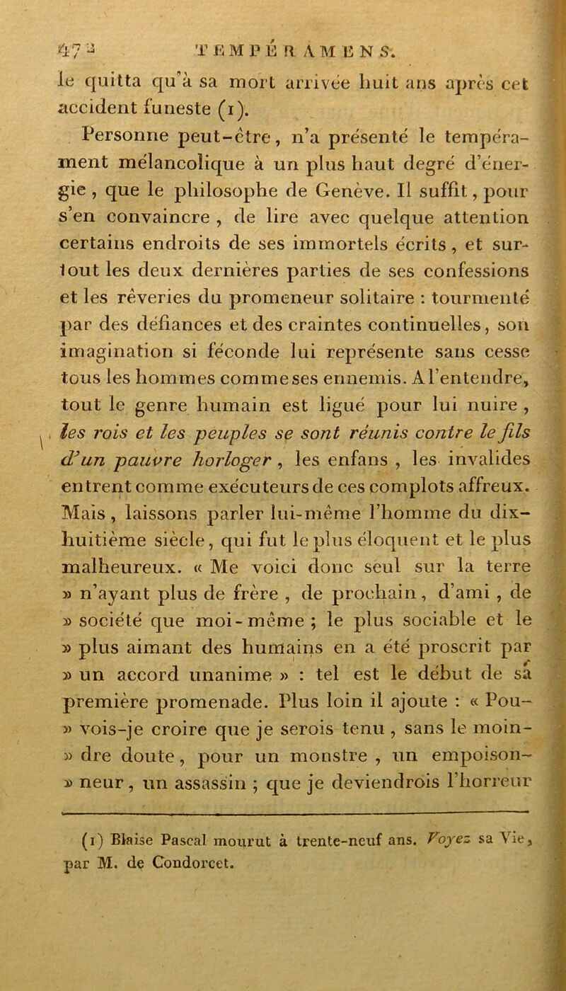 le quitta qu à sa mort arrivée huit ans après cet accident funeste (i). Personne peut-être, n’a présenté le tempéra- ment mélancolique à un plus haut degré d’éner- gie , que le philosophe de Genève. Il suffit, pour s’en convaincre , de lire avec quelque attention certains endroits de ses immortels écrits, et sur- lout les deux dernières parties de ses confessions et les rêveries du promeneur solitaire : tourmenté par des défiances et des craintes continuelles, son imagination si féconde lui représente sans cesse tous les hommes comme ses ennemis. A l’entendre, tout le genre humain est ligué pour lui nuire , les rois et les peuples se sont réunis contre le fils (Tun pauvre horloger , les erifans , les invalides entrent comme exécuteurs de ces complots affreux. Mais, laissons parler lui-même l’homme du dix- huitième siècle, qui fut le plus éloquent et le plus malheureux. « Me voici donc seul sur la terre » n’ayant plus de frère , de prochain, d’ami , de » société que moi-même; le plus sociable et le » plus aimant des humains en a été proscrit par » un accord unanime » : tel est le début de sa première promenade. Plus loin il ajoute : « Pou- » vois-je croire que je serois tenu , sans le moin- « dre doute, pour un monstre , un empoison- » neur, un assassin ; que je deviendrois l’horreur (i) Biaise Pascal mourut à trente-neuf ans. Voyez sa Vie, par M. de Condorcet.