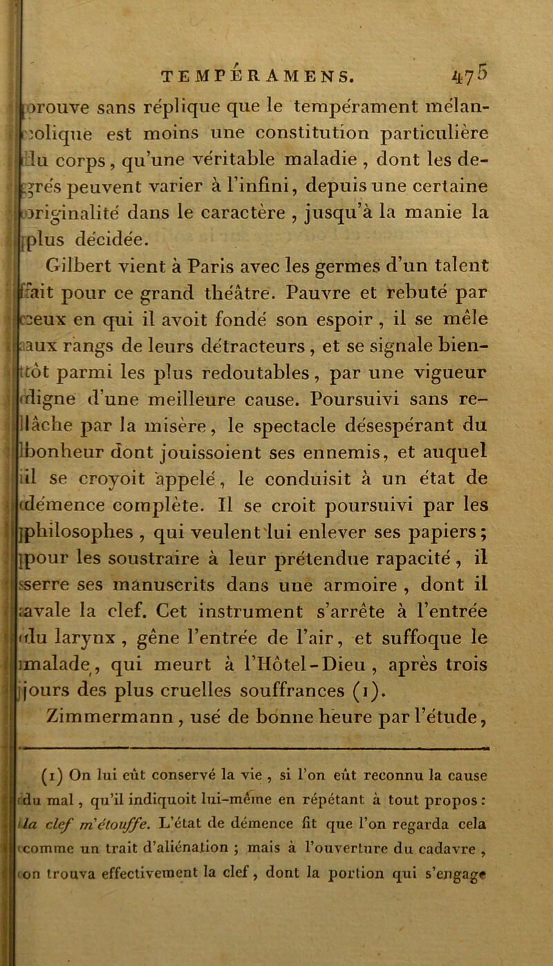 jjj trouve sans réplique que le tempérament mélan- j| colique est moins une constitution particulière | lu corps , qu’une véritable maladie , dont les de- • rés peuvent varier à l’infini, depuis une certaine ; originalité dans le caractère , jusqu’à la manie la 1 jplus décidée. Gilbert vient à Paris avec les germes d’un talent fiait pour ce grand théâtre. Pauvre et rebuté par ceux en qui il avoit fondé son espoir , il se mêle . aux rangs de leurs détracteurs , et se signale bien- Httôt parmi les plus redoutables, par une vigueur digne d’une meilleure cause. Poursuivi sans re- | llâche par la misère, le spectacle désespérant du j ibonheur dont jouissoient ses ennemis, et auquel il se croyoit appelé, le conduisit à un état de jj (démence complète. Il se croit poursuivi par les i^philosophes , qui veulent lui enlever ses papiers; ipour les soustraire à leur prétendue rapacité , il [jsserre ses manuscrits dans une armoire , dont il U navale la clef. Cet instrument s’arrête à l’entrée jjfdu larynx, gêne l’entrée de l’air, et suffoque le | imalade, qui meurt à l’Hôtel-Dieu, après trois '< jjours des plus cruelles souffrances (i). Zimmermann, usé de bonne heure par l’étude, (i) On lui eût conservé la vie , si l’on eût reconnu la cause | (du mal, qu’il indiquoit lui-même en répétant à tout propos: I Ua clef m'étouffe. L’état de démence lit que l’on regarda cela 4comme un trait d’aliénation ; mais à l’ouverture du cadavre , non trouva effectivement la clef, dont la portion qui s’engage