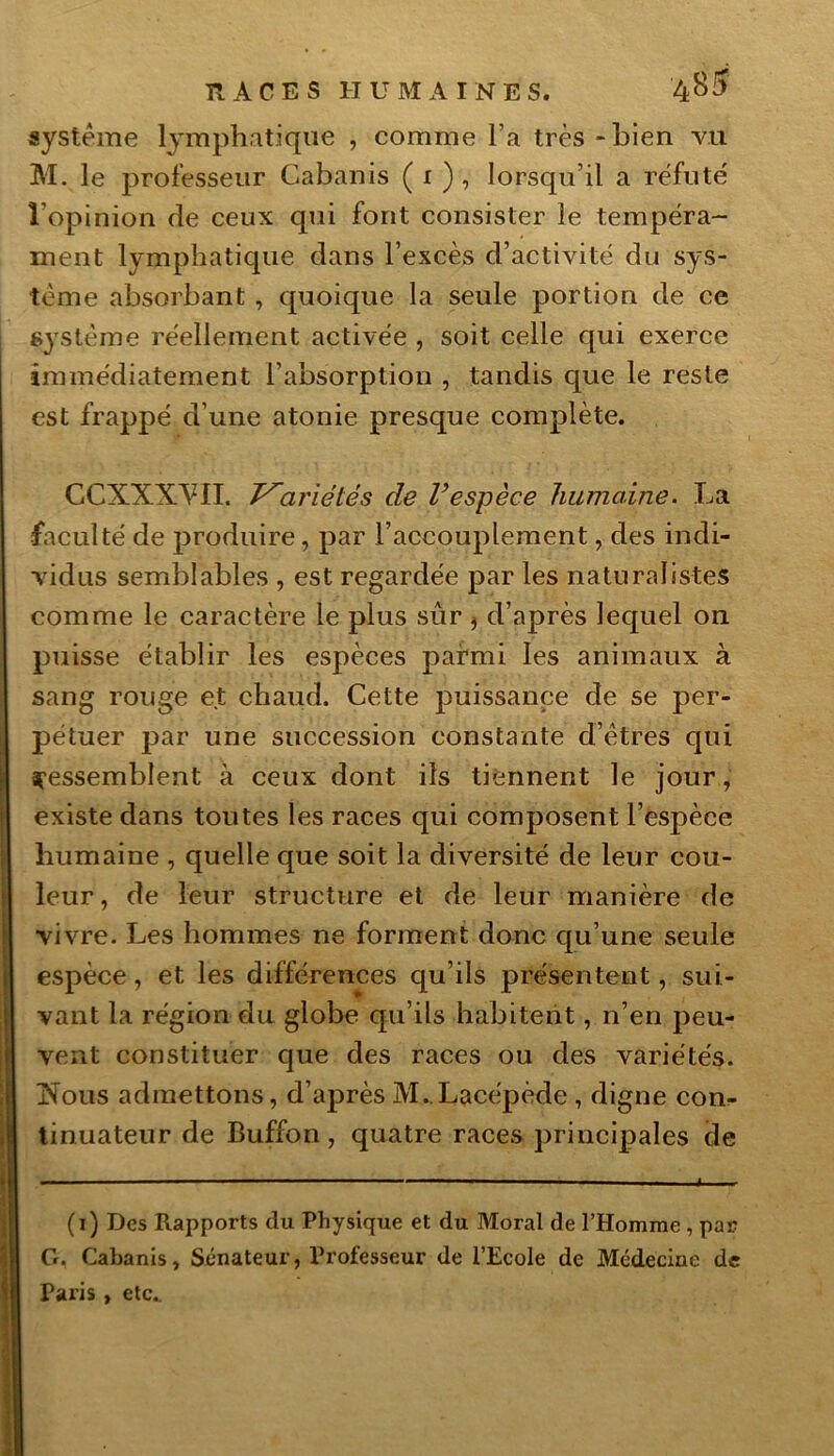 système lymphatique , comme l’a très - bien vu M. le professeur Cabanis ( 1 ) , lorsqu’il a réfuté l’opinion de ceux qui font consister le tempéra- ment lymphatique dans l’excès d’activité du sys- tème absorbant, quoique la seule portion de ce système réellement activée , soit celle qui exerce immédiatement l’absorption , tandis que le reste est frappé d’une atonie presque complète. CCXXXVII. T^ariétés de l’espèce humaine. La faculté de produire, par l’accouplement, des indi- vidus semblables , est regardée par les naturalistes comme le caractère le plus sûr } d’après lequel on puisse établir les espèces parmi les animaux à sang rouge et chaud. Cette puissance de se per- pétuer par une succession constante d’êtres qui ressemblent à ceux dont iis tiennent le jour, existe dans toutes les races qui composent l’espèce humaine , quelle que soit la diversité de leur cou- leur, de leur structure et de leur manière de vivre. Les hommes ne forment donc qu’une seule espèce, et les différences qu’ils présentent, sui- vant la région du globe qu’ils habitent, n’en peu- vent constituer que des races ou des variétés. INous admettons, d’après M.Lacépède , digne con- tinuateur de Buffon , quatre races principales de (1) Des Rapports du Physique et du Moral de l’Homme , par G. Cabanis, Sénateur, Professeur de l’Ecole de Médecine de Paris , etc..