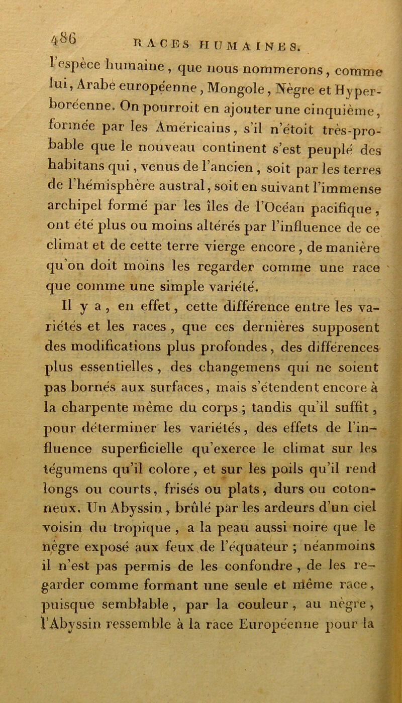 1 espèce humaine , que nous nommerons, comme iui, Arabe européenne, Mongole, Nègre et Hyper- boréenne. On pourroit en ajouter une cinquième, formée par les Américains, s’il n’étoit très-pro- bable que le nouveau continent s’est peuplé des habitans qui, venus de l’ancien , soit par les terres de l’hémisphère austral, soit en suivant l’immense archipel formé par les îles de l’Océan pacifique, ont été plus ou moins altérés par l’influence de ce climat et de cette terre vierge encore , de manière qu on doit moins les regarder comme une race que comme une simple variété. Il y a , en effet, cette différence entre les va- riétés et les races , que ces dernières supposent des modifications plus profondes, des différences plus essentielles , des changemens qui ne soient pas bornés aux surfaces, mais s’étendent encore à la charpente même du corps ; tandis qu’il suffit, pour déterminer les variétés, des effets de l’in- fluence superficielle qu’exerce le climat sur les te'gumens qu’il colore, et sur les poils qu’il rend longs ou courts, frisés ou plats, durs ou coton- neux. Un Abyssin , bridé par les ardeurs d’un ciel voisin du tropique , a la peau aussi noire que le nègre exposé aux feux de l’équateur ; néanmoins il n’est pas permis de les confondre , de les re- garder comme formant une seule et rriême race, puisque semblable , par la couleur , au nègre , l’Abyssin ressemble à la race Européenne pour la