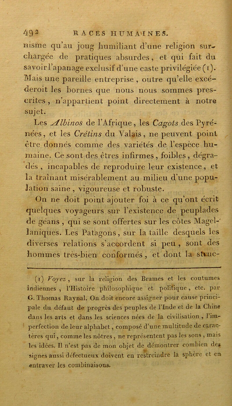 nisme qu’au joug humiliant d’une religion sur- chargée de pratiques absurdes, et qui fait du savoir l’apanage exclusif d’une caste privilégiée (i). Mais une pareille entreprise , outre qu’elle excé- deroit les bornes que nous nous sommes pres- crites , n’appartient point directement à notre sujet. Les Albinos de l’Afrique, les Cagots des Pyré- nées , et les Crétins du Valais, ne peuvent point être donnés comme des variétés de l’espèce hu- maine. Ce sont des êtres infirmes , foibles , dégra- dés , incapables de reproduire leur existence, et la traînant misérablement au milieu d’une popu- lation saine , vigoureuse et robuste. On ne doit point ajouter foi à ce qu’ont écrit quelques voyageurs sur l’existence de peuplades de géans , qui se sont offertes sur les côtes Magel- laniques. Les Patagons, sur la taille desquels les diverses relations s’accordent si peu , sont des hommes très-bien conformés , et dont la stvuc- (i) Voyez , sur la religion des Brames et les coutumes indiennes , l’Histoire philosophique et politique, etc. par G. Thomas Raynal, On doit encore assigner pour cause princi- pale du défaut de progrès des peuples de l’Inde et de la Chine dans les arts et dans les sciences nées de la civilisation , l’im- perfection de leur alphabet, composé d’une multitude de carac- tères qui, comme les nôtres , ne représentent pas les sons , mais les idées. Il n’est pas de mon objet de démontrer combien des signes aussi défectueux doivent en restreindré la sphère et en entraver les combinaisons.