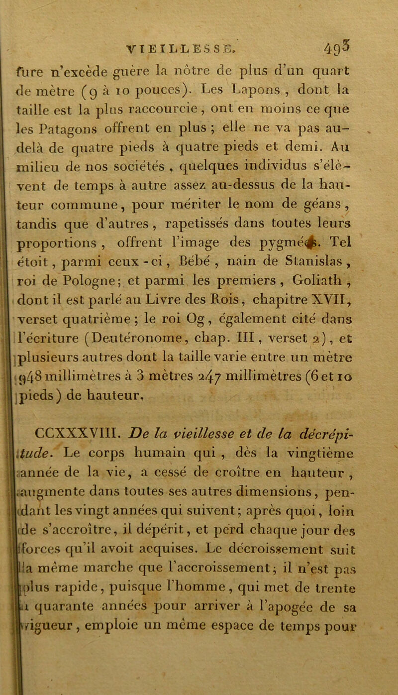 VIEILLESSE. 4£)3 fure n’excède guère la nôtre de pins d’un quart de mètre (9 à 10 pouces). Les Lapons , dont la taille est la plus raccourcie, ont en moins ce que les Patagons offrent en plus ; elle ne va pas au- delà de quatre pieds à quatre pieds et demi. Au milieu de nos sociétés , quelques individus s’élè- vent de temps à autre assez au-dessus de la hau- teur commune, pour mériter le nom de géans , tandis que d’autres , rapetisses dans toutes leurs proportions , offrent l’image des pygmé<$. Tel étoit, parmi ceux-ci, Bébé, nain de Stanislas, roi de Pologne; et parmi les premiers, Goliath, dont il est parlé au Livre des Rois, chapitre XVII, verset quatrième; le roi Og, également cité dans l’écriture (Deutéronome, chap. III, verset 2), et plusieurs autres dont la taille varie entre un mètre q4d millimètres à 3 mètres 247 millimètres (6 et 10 pieds) de hauteur. CCXXXyïlI. De la vieillesse et de la décrépi- Vtude. Le corps humain qui , dès la vingtième année de la vie, a cessé de croître en hauteur , .augmente dans toutes ses autres dimensions, pen- dant les vingt années qui suivent; après quoi, loin l(de s’accroître, il dépérit, et perd chaque jour des Hiforces qu’il avoit acquises. Le décroissement suit lia même marche que l’accroissement; il n’est pas lolus rapide, puisque l’homme, qui met de trente j|u quarante années pour arriver à l’apogée de sa ,|\dgueur, emploie un même espace de temps pour