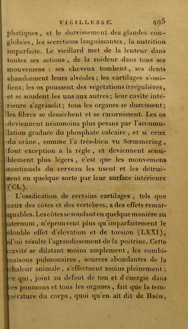 pha tiques , et le durcissement des glandes con- globées, les secrétions languissantes, la nutrition imparfaite. Le vieillard met de la lenteur dans toutes ses actions , de la roideur dans tous ses mouveiuens : ses cheveux tombent, ses dents abandonnent leurs alvéoles ; les cartilages s’ossi- fient; les os poussent des végétations irrégulières, 1 et se soudent les uns aux autres ; leur cavité inté- rieure s’agrandit; tous les organes se durcissent; les fibres se dessèchent et se racornissent. Les os deviennent néanmoins plus pesans par l’accumu- lation graduée du phosphate calcaire , et si ceux du crâne, comme l a très-bien vu Sœmmering, font exception à la règle , et deviennent sensi- blement plus- légers , c’est que les mouvemens licontinuels du cerveau les usent et les détrui- sent en quelque sorte par leur surface intérieure k <-<•)- L’ossification de certains cartilages , tels que |iceux des côtes et des vertèbres, a des effets remar- quables. Les côtes se soudant en quelque manière au Uternum , n’éprouvent plus qu’imparfaitement le double effet d’élévation et; de torsion (LXXI), d’où résulte l’agrandissement de la poitrine. Cette cavité se dilatant moins amplement, les combi- naisons pulmonaires , sources abondantes de la llùhaleur animale , s’effectuent moins pleinement ; l|| ^e qui, joint au défaut de ton et d’énergie dans es poumons et tous les organes , fait que la tem- )érature du corps, quoi qu’en ait dit de Haè'n,