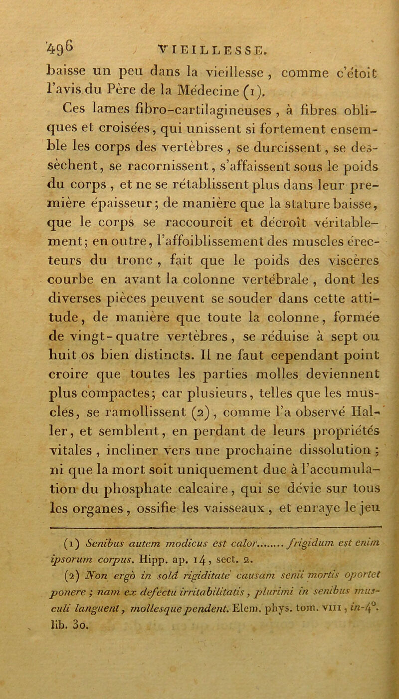 baisse un peu dans la vieillesse , comme c’etoit l’avis du Père de la Médecine (i). Ces lames fibro-cartilagineuses , à fibres obli- ques et croisées, qui unissent si fortement ensem- ble les corps des vertèbres , se durcissent, se des- sèchent, se racornissent, s’affaissent sous le poids du corps , et ne se rétablissent plus dans leur pre- mière épaisseur; de manière que la stature baisse, que le corps se raccourcit et décroît véritable- ment; en outre, l’affoiblissement des muscles élec- teurs du tronc , fait que le poids des viscères courbe en avant la colonne vertébrale , dont les diverses pièces peuvent se souder dans cette atti- tude, de manière que toute la colonne, formée de vingt-quatre vertèbres, se réduise à sept ou huit os bien distincts. Il ne faut cependant point croire que toutes les parties molles deviennent plus compactes ; car plusieurs, telles que les mus- cles, se ramollissent (2), comme l’a observé Hal-' 1er, et semblent, en perdant de leurs propriétés vitales , incliner vers une prochaine dissolution ; ni que la mort soit uniquement due à l’accumula- tion du phosphate calcaire, qui se dévie sur tous les organes , ossifie les vaisseaux , et enraye le jeu (1) Senibus autem modicus est calot' frigidum est eruni ipsorum corpus. Hipp. ap. i4? sect. 2. (2) Non ergb in solâ rigiditate causam senti mortes oporlet ponere ; nam e.x de/ectu irritabilitatis, plurimi in senibus nn:s- culi languent, mollesquependent. Elem. phys. tom. vm , in-lf. 11b. 3o.