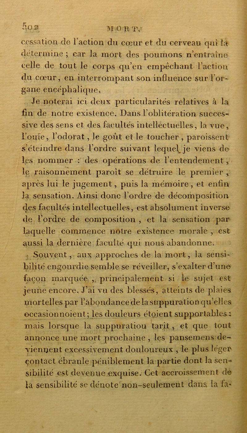 cessation de Faction du cœur et du cerveau qui la détermine ; car la mort des poumons n’entraîne celle de tout le corps qu’en empêchant Faction du cœur, en interrompant son influence sur For- gane encéphalique. Je noterai ici deux particularités relatives à la fin de notre existence. Dans l’oblitération succes- sive des sens et des facultés intellectuelles, la vue, Fouie, l’odorat, le goût et le toucher , paroissent s’éteindre dans l’ordre suivant lequel je viens de les nommer : des opérations de l’entendement, le raisonnement paroît se détruire le premier , après lui le jugement, puis la mémoire, et enfin la sensation. Ainsi donc l’ordre de décomposition des facultés intellectuelles, est absolument inverse de Fordre de composition , et la sensation par laquelle commence notre existence morale , est aussi la dernière faculté qui nous abandonne. Souvent, aux approches de la mort, la sensi- bilité engourdie semble se réveiller, s’exalter d’une façon marquée , principalement si le sujet est jeune encore. J’ai vu des blessés, atteints de plaies mortelles par l’abondance delà suppuration qu’elles occasionnoient; les douleurs étoient supportables : mais lorsque la suppuratiou tarit, et que tout annonce une mort prochaine , les pansemens de- viennent excessivement douloureux , le plus léger çontact ébranle péniblement la partie dont la sen- sibilité est devenue exquise. Cet accroissement de la sensibilité se dénote non-seulement dans la la-