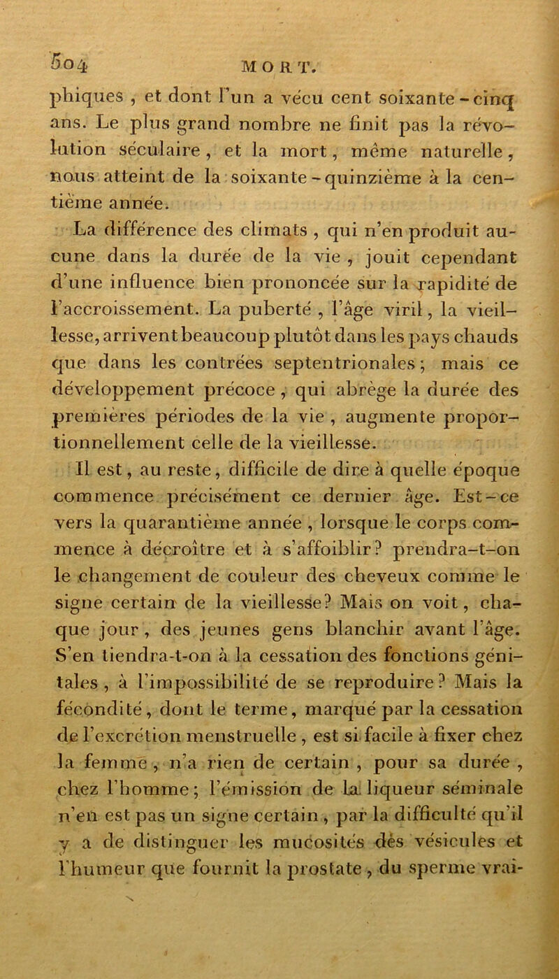 5ûZfc MORT. phiques , et dont l’un a vécu cent soixante - cinq ans. Le plus grand nombre ne finit pas la révo- lution séculaire , et la mort, même naturelle, nous atteint de la soixante-quinzième à la cen- tième année. La différence des climats , qui n’en produit au- cune dans la durée de la vie , jouit cependant d’une influence bien prononcée sur la rapidité de l’accroissement. La puberté , l’âge viril, la vieil- lesse, arrivent beaucoup plutôt dans les pays chauds que dans les contrées septentrionales; mais ce développement précoce , qui abrège la durée des premières périodes de la vie , augmente propor- tionnellement celle de la vieillesse. Il est, au reste, difficile de dire à quelle époque commence précisément ce dernier âge. Est-ce vers la quarantième année , lorsque le corps com- mence à décroître et à s’affoiblir? prendra-t-on le changement de couleur des cheveux comme le signe certain de la vieillesse? Mais on voit, cha- que jour, des jeunes gens blanchir avant l’âge. S’en tiendra-t-on à la cessation des fonctions géni- tales , à l’impossibilité de se reproduire ? Mais la fécondité, dont le terme, marqué par la cessation de l’excrétion menstruelle , est si facile à fixer chez la femme , n’a rien de certain , pour sa durée , chez l’homme; l’émission de la. liqueur séminale n’eii est pas un signe certain , par la difficulté qu'il y a de distinguer les mucosités dès vésicules et l'humeur que fournit la prostate , du sperme vrai-