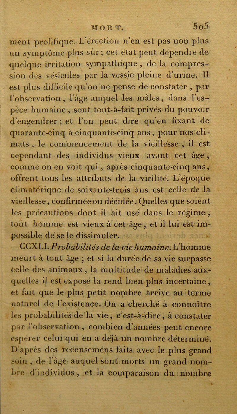 ment prolifique. L’érection n’en est pas non plus un symptôme plus sûr; cet état peut dépendre de quelque irritation sympathique , de la compres- sion des vésicules par la vessie pleine d’urine. Il est plus difficile qu’on ne pense de constater , par l’observation, l'âge auquel les mâles, dans l’es- pèce humaine, sont tout-à-fait privés du pouvoir d’engendrer ; et l’on peut dire qu’en fixant de quarante-cinq à cinquante-cinq ans, pour nos cli- mats , le commencement de la vieillesse , il est cependant des individus vieux avant cet âge, comme on en voit qui , après cinquante-cinq ans, offrent tous les attributs de la virilité. L’époque climatérique de soixante-trois ans est celle de la vieillesse, confirmée ou décidée. Quelles que soient les précautions dont il ait usé dans le régime , tout homme est vieux à cet âge, et il lui est im- possible de se le dissimuler. CCXLI. Probabilités de la vie humaine. L’homme meurt à tout âge ; et si la durée de sa vie surpasse celle des animaux, la multitude de maladies aux- quelles il est exposé la rend bien plus incertaine, et fait que le plus petit nombre arrive au terme naturel de l’existence. On a cherché à connoître les probabilités de la vie, c’est-à-dire, à constater par l’observation , combien d’années peut encore espérer celui qui en a déjà un nombre déterminé. D’après des recensemens faits avec le plus grand soin , de 1 âge auquel sont morts un grand nom- bre d'individus , et la comparaison du nombre