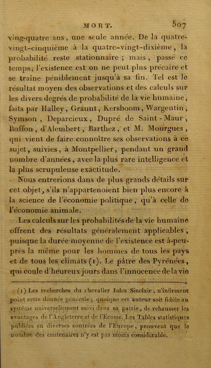 ving-quatre ans , une seule année. De la quatre- vingt-cinquième à la quatre-vingt-dixième, la probabilité reste stationnaire ; mais , passé ce temps, l’existence est on ne peut plus précaire et se traîne péniblement jusqu’à sa fin. Tel est le résultat moyen des observations et des calculs sur les divers degrés de probabilité de la vie humaine, faits par Halley, Graunt, Kersboom , Wargentin, Symson , Deparcieux , Dupré de Saint - Maur , ffctffon, d’Alembert, Barthez , et M. Mourgues , qui vient de faire connoître ses observations à ce sujet, suivies, à Montpellier, pendant un grand nombre d’années, avec la plus rare intelligence et la plus scrupuleuse exactitude. Nous entrerions dans de plus grands détails sur cet objet, s’ils n’appartenoient bien plus encore à la science de l’économie politique, qu’à celle de l’économie animale. Les calculs sur les probabilités de la vie humaine offrent des résultats généralement applicables , puisque la durée moyenne de l’existence est à-peu- près la même pour les hommes de tous les pays et de tous les climats (i). Le pâtre des Pyrénées, qui coule d’heureux jours dans l’innocence delà vie (l) Les recherches du chevalier John Sinclair , n’infirment point celte donnée générale j quoique cet auteur soit fidèle au système universellement suivi dans sa pairie , de rehausser les avantages de l’Angleterre et de l’Ecosse. Les Tables statistiques publiées en diverses contrées de l’Europe , prouvent que le nombre des centenaires n’y est pas moins considérable.