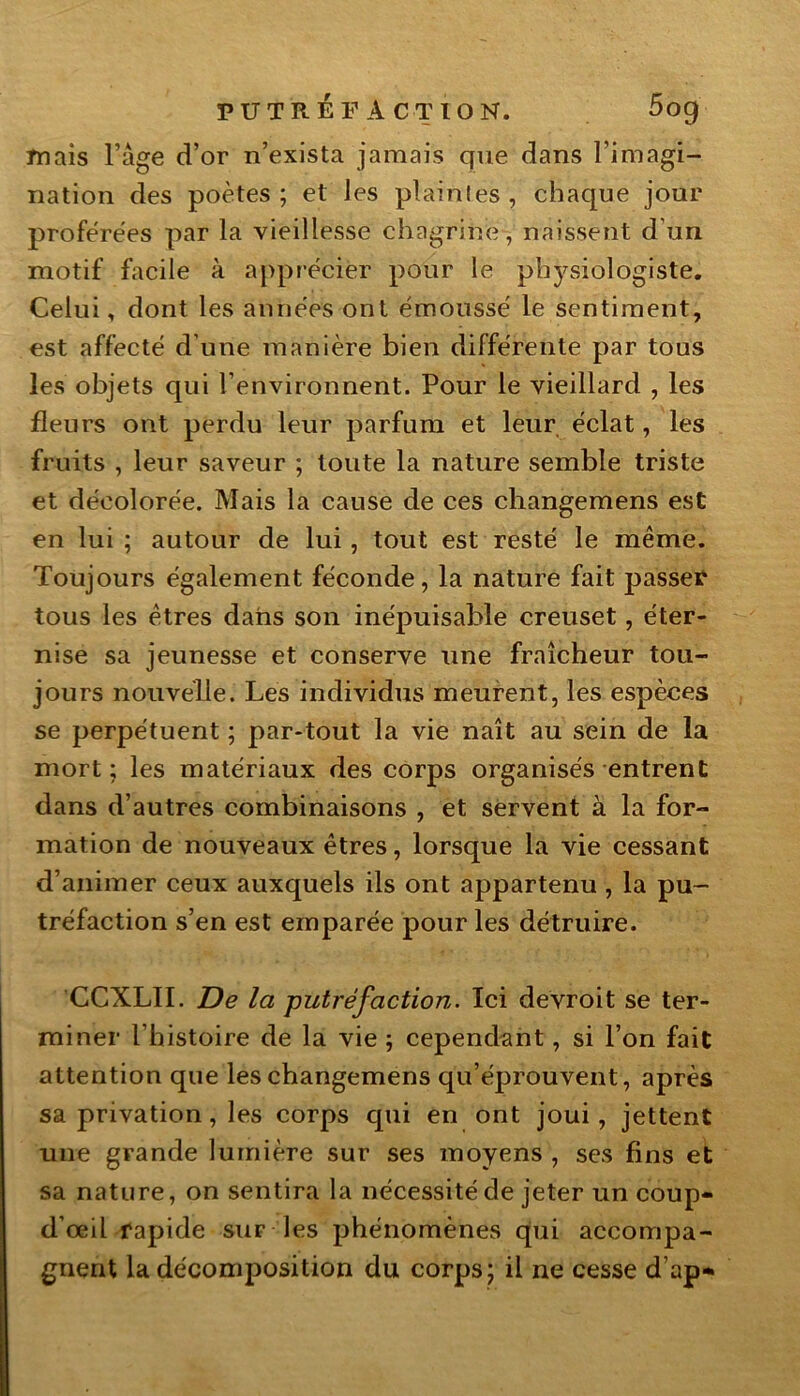 PUTRÉFACTION. 5og mais l’âge d’or n’exista jamais que dans l’imagi- nation des poètes; et les plaintes, chaque jour profère'es par la vieillesse chagrine, naissent d’un motif facile à apprécier pour le physiologiste. Celui, dont les années ont émoussé le sentiment, est affecté d’une manière bien différente par tous les objets qui l’environnent. Pour le vieillard , les fleurs ont perdu leur parfum et leur éclat, les fruits , leur saveur ; toute la nature semble triste et décolorée. Mais la cause de ces cliangemens est en lui ; autour de lui, tout est resté le même. Toujours également féconde, la nature fait passer tous les êtres dans son inépuisable creuset, éter- nise sa jeunesse et conserve une fraîcheur tou- jours nouvelle. Les individus meurent, les espèces se perpétuent ; par-tout la vie naît au sein de la mort; les matériaux des corps organisés entrent dans d’autres combinaisons , et servent à la for- mation de nouveaux êtres, lorsque la vie cessant d’animer ceux auxquels ils ont appartenu , la pu- tréfaction s’en est emparée pour les détruire. CCXLII. De la putréfaction. Ici devroit se ter- miner l’histoire de la vie ; cependant, si l’on fait attention que leschangemens qu’éprouvent, après sa privation, les corps qui en ont joui, jettent une grande lumière sur ses moyens , ses fins et sa nature, on sentira la nécessité de jeter un coup- d’œil rapide sur les phénomènes qui accompa- gnent la décomposition du corps; il ne cesse d’ap*