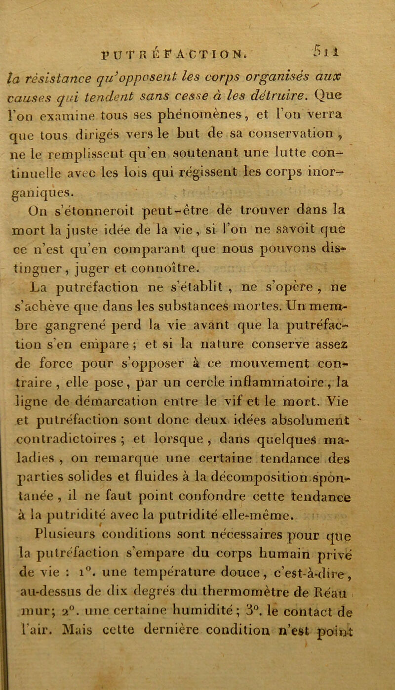 la résistance qu’opposent les corps organisés aux causes qui tendent sans cesse à les détruire. Que l’on examine tous ses phénomènes, et l’on verra que tous dirigés vers le but de sa conservation , ne le remplissent qu en soutenant une lutte con- tinuelle avec les lois qui régissent les corps inor- ganiques. On s’étonneroit peut-être de trouver dans la mort la juste idée de la vie, si l’on ne savoit que ce n’est qu’en comparant que nous pouvons dis- tinguer, juger et connoître. La putréfaction ne s’établit , ne s’opère , ne s’achève que dans les substances mortes. Un mem- bre gangrené perd la vie avant que la putréfac- tion s’en empare ; et si la nature conserve assez de force pour s’opposer à ce mouvement con- traire , elle pose, par un cercle inflammatoire, la ligne de démarcation entre le vif et le mort. Vie et putréfaction sont donc deux idées absolument contradictoires ; et lorsque , dans quelques ma- ladies , on remarque une certaine tendance des parties solides et fluides à la décomposition spon- tanée , il ne faut point confondre cette tendance à la putridité avec la putridité elle-même. Plusieurs conditions sont nécessaires pour que la putréfaction s’empare du corps humain privé de vie : i°. une température douce, c’est-à-dire, au-dessus de dix degrés du thermomètre de Réait mur; a°. une certaine humidité; 3°. le contact de l’air. Mais cette dernière condition n’est point