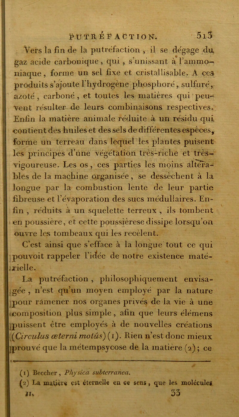 Vers la fin de la putréfaction , il se dégagé du gaz acide carbonique, qui , s’unissant à l’ammo^ niaque, forme un sel fixe et cristallisable. A ces produits s’ajoute l'hydrogène phosphore, sulfuré, azoté , carboné , et toutes les matières qui peu- vent résulter de leurs combinaisons respectives.' Enfin la matière animale réduite à un résidu qui contient des huiles et des sels de différentes espèces, forme un terreau dans lequel les plantes puisent les principes d’une végétation très-riche et très- vigoureuse. Les os, ces parties les moins altéra- bles de la machine organisée, se dessèchent à la longue par la combustion lente de leur partie fibreuse et l’évaporation des sucs médullaires. En- fin , réduits à un squelette terreux , ils tombent en poussière, et cette poussièrese dissipe lorsqu’on ouvre les tombeaux qui les recèlent. C’est ainsi que s’efface à la longue tout ce qui pouvoit rappeler l’idée de notre existence maté- .i-ielle. La putréfaction , philosophiquement envisa- gée , n’est qu’un moyen employé par la nature pour ramener nos organes privé^ de la vie à une .composition plus simple, afin que leurs élémens puissent être employés à de nouvelles créations (Circulas œterni motus) (i). Rien n’est donc mieux iprouvé que la métempsycose de la matière (2); ce ( 1 ) Beccher , Physica subterranea. (2) La matière est éternelle en ce sens, que les molécules tu 53 ' -