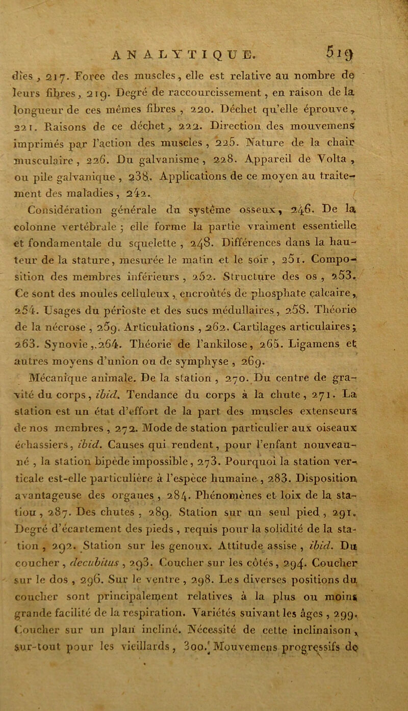 analytique. 5 I (J (îles., 1217. Force des muscles, elle est relative au nombre de leurs fibres, 2iq. Degré de raccourcissement, en raison de la longueur de ces mêmes fibres , 220. Décliet qu’elle éprouve , 221. Raisons de ce déchet, 222. Direction des mouvemens imprimés par l’action des muscles , 225. Nature de la chair musculaire, 226. Du galvanisme, 2.28. Appareil de Volta , ou pile galvanique , 208. Applications de ce moyen au traite- ment des maladies, 242. Considération générale du système osseux, 2/j.fi* De la colonne vertébrale ; elle forme la partie vraiment essentielle et fondamentale du squelette , 24S. Différences dans la hau- teur de la stature, mesurée le matin et le soir , 25i. Compo- sition des membres inférieurs , 262. Structure des os , 253.. Ce sont des moules celluleux, encroûtés de phosphate calcaire,. 254. Usages du périoste et des sucs médullaires, 2.58. Théorie de la nécrose , 25g. Articulations , 262. Cartilages articulaires j 203. Synovie ,.264. Théorie de l’ankilose, 265. Ligamens et autres moyens d’union ou de symphyse , 26g. Mécanique animale. De la station , 270. Du centre de gra- vité du corps, ibicl. Tendance du corps à la chute, 271. La station est un état d’effort de la part des muscles extenseurs de nos membres , 272. Mode de station particulier aux oiseaux échassiers, ibicl. Causes qui rendent, pour l’enfant nouveau- né , la station bipède impossible, 273. Pourquoi la station ver-< ticale est-elle particulière à l’espèce humaine , 283. Disposition avantageuse des orgaues , 284. Phénomènes et loix de la sta- tiou , 287. Des chutes , 28c). Station sur un seul pied , 2gï. Degré d’écartement des pieds , requis pour la solidité de la sta- tion , 2Q2. Station sur les genoux. Attitude assise , ibicl. Du coucher , decubitus , 2q3. Coucher sur les côtés, 2g4- Coucher sur le dos , 2g6. Sur le ventre , 2g8. Les diverses positions du coucher sont principaleruent relatives à la plus ou moins grande facilité de la respiration. Variétés suivant les âges , 2gg. Coucher sur un plan incliné. Nécessité de cette inclinaison x sur-tout pour les vieillards, 3oo.'Mouvemens progressifs dç