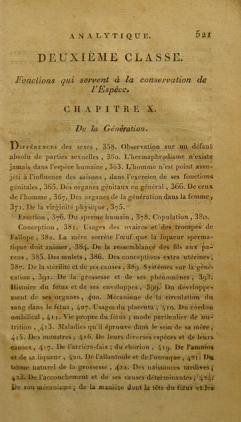 ANALYTIQUE. Ô2I DEUXIÈME CLASSE. Fondions qui servent à la conservation de l’Espèce* CHAPITRE X. De la Génération. D ifférences des sexes , 358. Observation sur un défaut absolu de parties sexuelles , 35o. L’hermaphrodisme n’existe jamais dans l’espèce humaine, 363. L’homme n’est point assu- jcti à l’influence des saisons , dans l’exercice de ses fonctions; génitales, 365. Des organes génitaux en général , 366. De ceux de l’homme , 367. Des organes de la génération dans la femme 3 371. De la vii’ginité physique , 376. Erection , 676. Du sperme humain , 378. Copulation , 38o. Conception, 38i. Usages des ovaires-et des trompes de Fallope , 382. La mère secrète l’œuf que la liqueur sperma- tique doit animer, 384- De la ressemblance des fils aux pa- reils , 385. Des mulets , 386. Des conceptions extra-utérines , 387. De la stérilité et de ses causes , 38y. Systèmes sur la géné- ration , 3gt. De la grossesse et de ses phénomènes, 3q3. •Histoire du fétus et de ses enveloppes, 3<)tj. Du développe- ment de ses organes, 4o°- Mécanisme de'la circulation du sang dans le fétus , 407. Usages du placenta , 4 10. Du cordon ombilical, 4 1 i* Vie propre du fétus ; mode particulier de nu- trition , 4‘3- Maladies qu’il éprouve dans le sein de sa mère , 413. Des monstres , 416- Le leurs diverses espèces et de leurs causes , 4*7* Le l’arrière-faix ; du chorion , 419* Le l’amnios et de sa liqueur , De l’allantoïde et de Touraque , 421; Du terme naturel de la. grossesse , 422• Les naissances tardives j 42.3. De l’accouchement et de ses causes déterminantes ^!'4?4: De son mécanisme ; de la manière dont la tète du fétus et les-