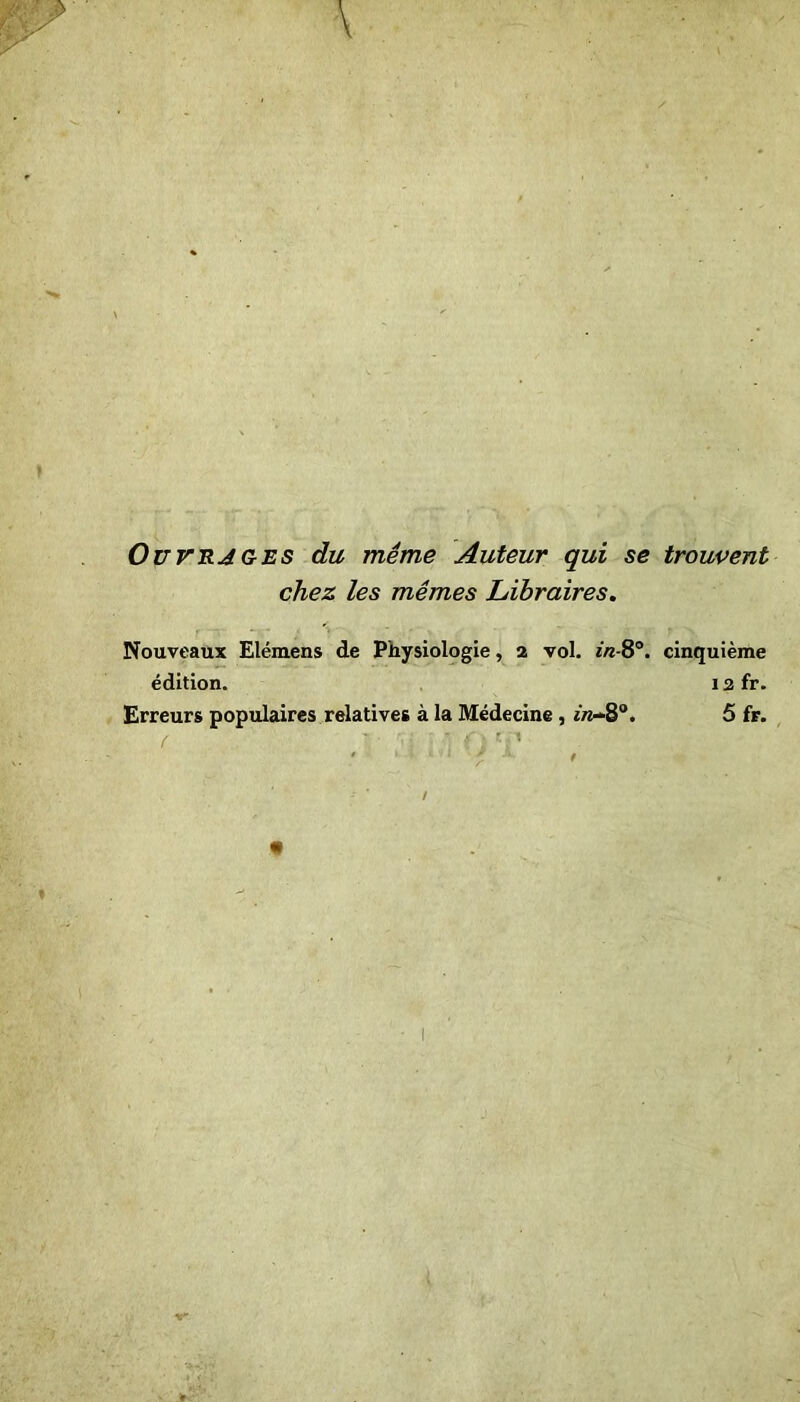 Ouvrages du même Auteur qui se trouvent chez les mêmes Libraires. Nouveaux Elémens de Physiologie, 2 vol. in-8°. cinquième édition. 12 fr. Erreurs populaires relatives à la Médecine, *«-8°. 5 fr.