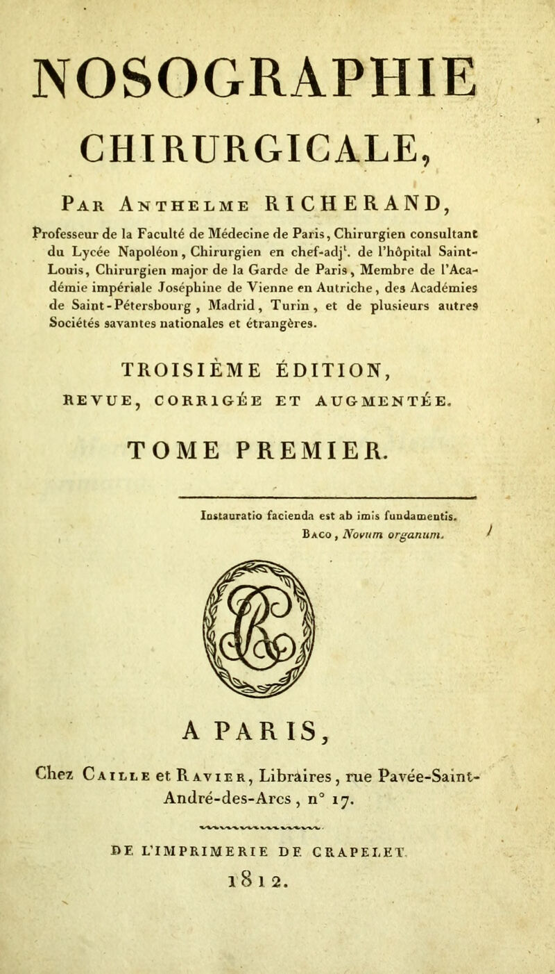 CHIRURGICALE, Par Anthelme RICHERAND, Professeur de la Faculté de Médecine de Paris, Chirurgien consultant du Lycée Napoléon, Chirurgien en chef-adj1. de l’hôpital Saint- Louis, Chirurgien major de la Garde de Pari9, Membre de l’Aca- démie impériale Joséphine de Vienne en Autriche, des Académies de Saint-Pétersbourg, Madrid, Turin, et de plusieurs autres Sociétés savantes nationales et étrangères. TROISIÈME ÉDITION, REVUE, CORRIGÉE ET AUGMENTÉE, TOME PREMIER. Instauratio faciendn est ab irais fuudameutis. Baco , Noviim organum. A PARIS, Chez Caille et Ravier, Libraires, rue Pavée-Saint- André-des-Arcs, n° ly. RF. L’IMPRIMERIE DF, C RAP EL ET. l8l2.