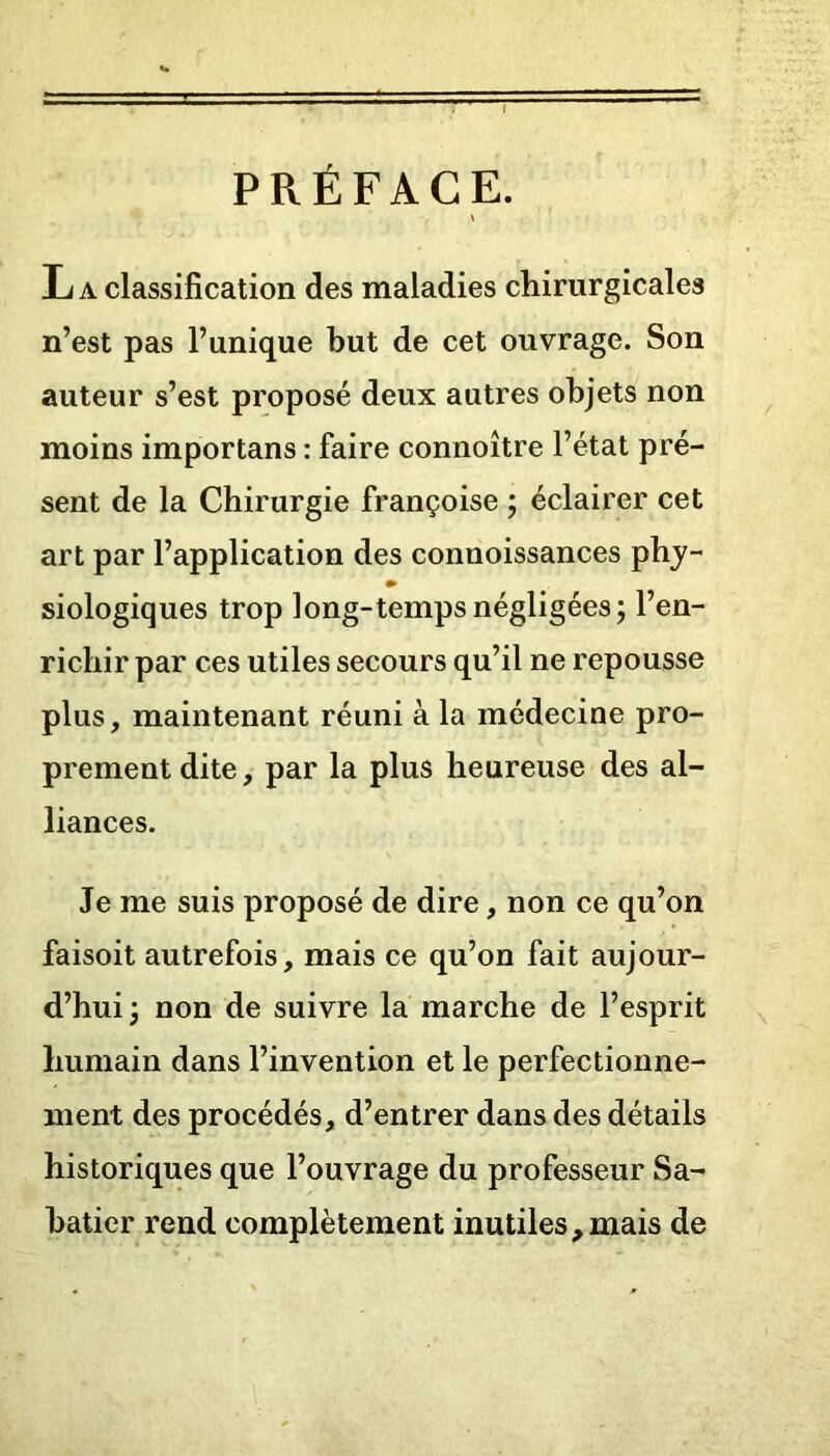 PRÉFACE. Jj a classification des maladies chirurgicales n’est pas l’unique but de cet ouvrage. Son auteur s’est proposé deux autres objets non moins importans : faire connoître l’état pré- sent de la Chirurgie françoise ; éclairer cet art par l’application des connoissances phy- siologiques trop long-temps négligées; l’en- richir par ces utiles secours qu’il ne repousse plus, maintenant réuni à la médecine pro- prement dite, par la plus heureuse des al- liances. Je me suis proposé de dire, non ce qu’on faisoit autrefois, mais ce qu’on fait aujour- d’hui; non de suivre la marche de l’esprit humain dans l’invention et le perfectionne- ment des procédés, d’entrer dans des détails historiques que l’ouvrage du professeur Sa- batier rend complètement inutiles,mais de