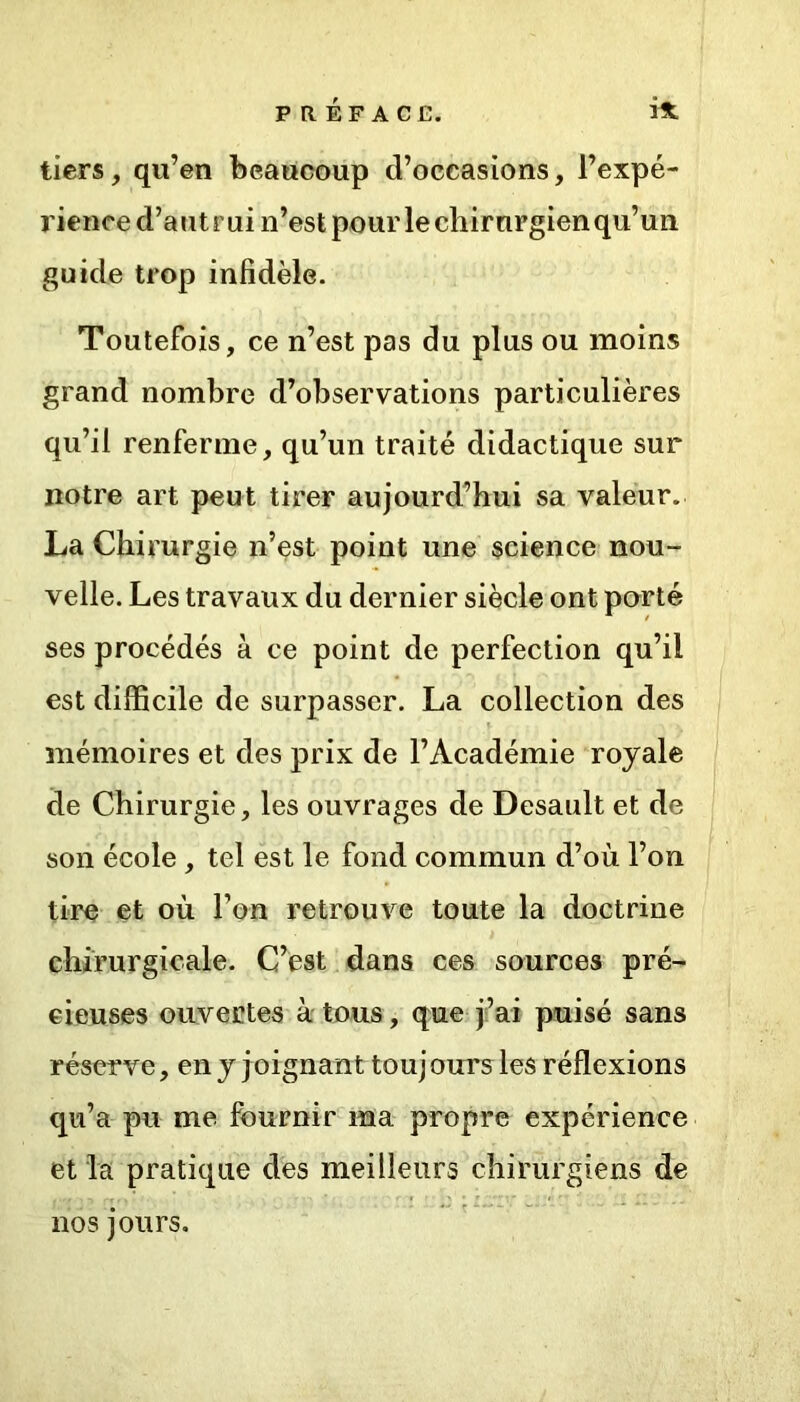 tiers, qu’en beaucoup d’occasions, l’expé- rience d’autrui n’est pour le chirurgien qu’un guide trop infidèle. Toutefois, ce n’est pas du plus ou moins grand nombre d’observations particulières qu’il renferme, qu’un traité didactique sur notre art peut tirer aujourd’hui sa valeur. La Chirurgie n’est point une science nou- velle. Les travaux du dernier siècle ont porté ses procédés à ce point de perfection qu’il est difficile de surpasser. La collection des mémoires et des prix de l’Académie royale de Chirurgie, les ouvrages de Desault et de son école , tel est le fond commun d’où l’on tire et où l’on retrouve toute la doctrine chirurgicale. C’est dans ces sources pré- cieuses ouvertes à tous, que j’ai puisé sans réserve, en y joignant touj ours les réflexions qu’a pu me fournir ma propre expérience et la pratique des meilleurs chirurgiens de nos jours.