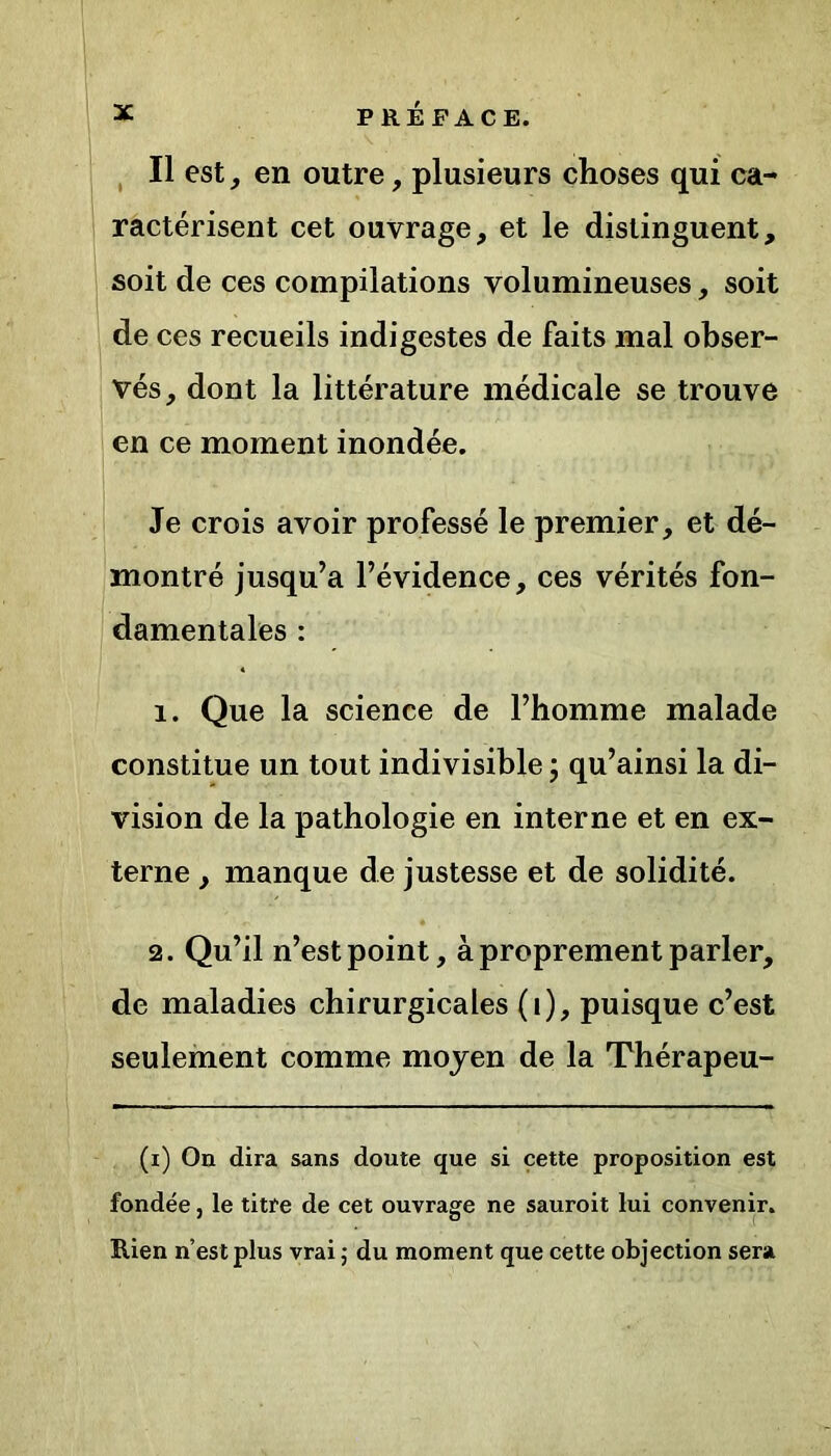 Il est , en outre, plusieurs choses qui ca- ractérisent cet ouvrage, et le distinguent, soit de ces compilations volumineuses, soit de ces recueils indigestes de faits mal obser- vés, dont la littérature médicale se trouve en ce moment inondée. Je crois avoir professé le premier, et dé- montré jusqu’à l’évidence, ces vérités fon- damentales : 1. Que la science de l’homme malade constitue un tout indivisible ; qu’ainsi la di- vision de la pathologie en interne et en ex- terne , manque de justesse et de solidité. 2. Qu’il n’est point, à proprement parler, de maladies chirurgicales (i), puisque c’est seulement comme moyen de la Thérapeu- (i) On dira sans doute que si cette proposition est fondée, le titre de cet ouvrage ne sauroit lui convenir. Rien n’est plus vrai ; du moment que cette objection sera