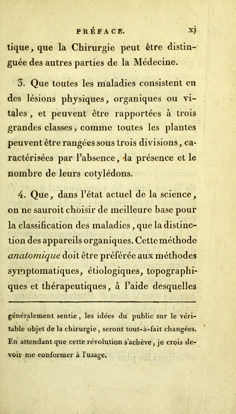 tique, que la Chirurgie peut être distin- guée des autres parties de la Médecine. 3. Que toutes les maladies consistent en des lésions physiques, organiques ou vi- tales , et peuvent être rapportées à trois grandes classes, comme toutes les plantes peuvent être rangées sous trois divisions, ca- ractérisées par l’absence, »la présence et le nombre de leurs cotylédons. A r , r . 4. Que, dans l’état actuel de la science, on ne sauroit choisir de meilleure base pour la classification des maladies, que la distinc- tion des appareils organiques. Cette méthode anatomique doit être préférée aux méthodes symptomatiques, étiologiques, topographi- ques et thérapeutiques, à l’aide desquelles généralement sentie, les idées du public sur le véri- table objet de la chirurgie, seront tout-à-fait changées. En attendant que cette révolution s’achève, je crois de- voir me conformer à l’usage.