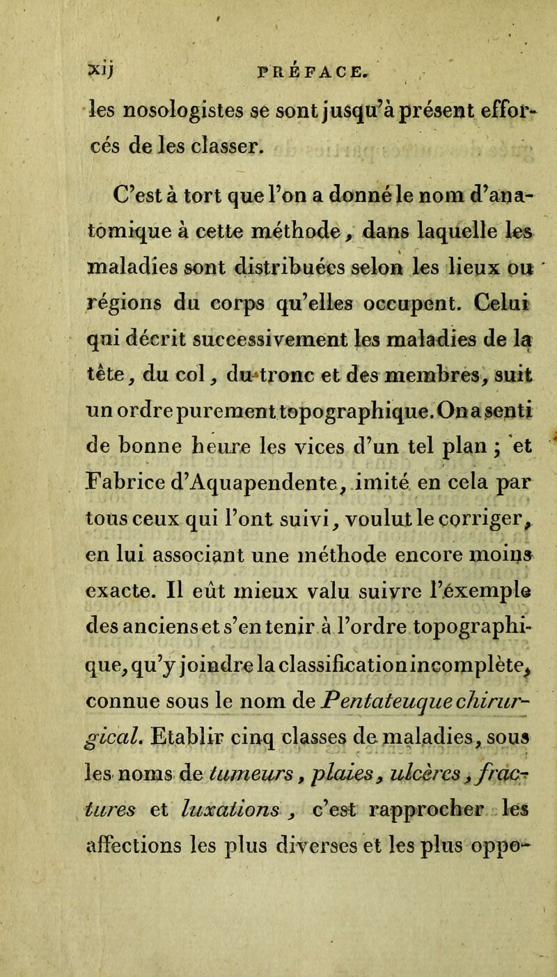Xlj PRÉFACE, les nosologistes se sont jusqu’à présent effor- cés de les classer. C’est à tort que l’on a donné le nom d’ana- tomique à cette méthode, dans laquelle les maladies sont distribuées selon les lieux ou régions du corps qu’elles occupent. Celui qui décrit successivement les maladies de la tête, du col, dmtronc et des membres, suit un ordre purement topographique. On a senti de bonne heure les vices d’un tel plan j et Fabrice d’Aquapendente, imité en cela par tous ceux qui l’ont suivi, voulut le corriger, en lui associant une méthode encore moins exacte. Il eût mieux valu suivre l’exemple des anciens et s’en tenir à l’ordre topographi- que, qu’y joindre la classificationincomplète^ connue sous le nom de Pentateuque chirur- gical. Etablir cinq classes de maladies, sous les noms de tumeurs, plaies, ulcères, frac-? tares et luxations , c’est rapprocher les affections les plus diverses et les plus oppo-