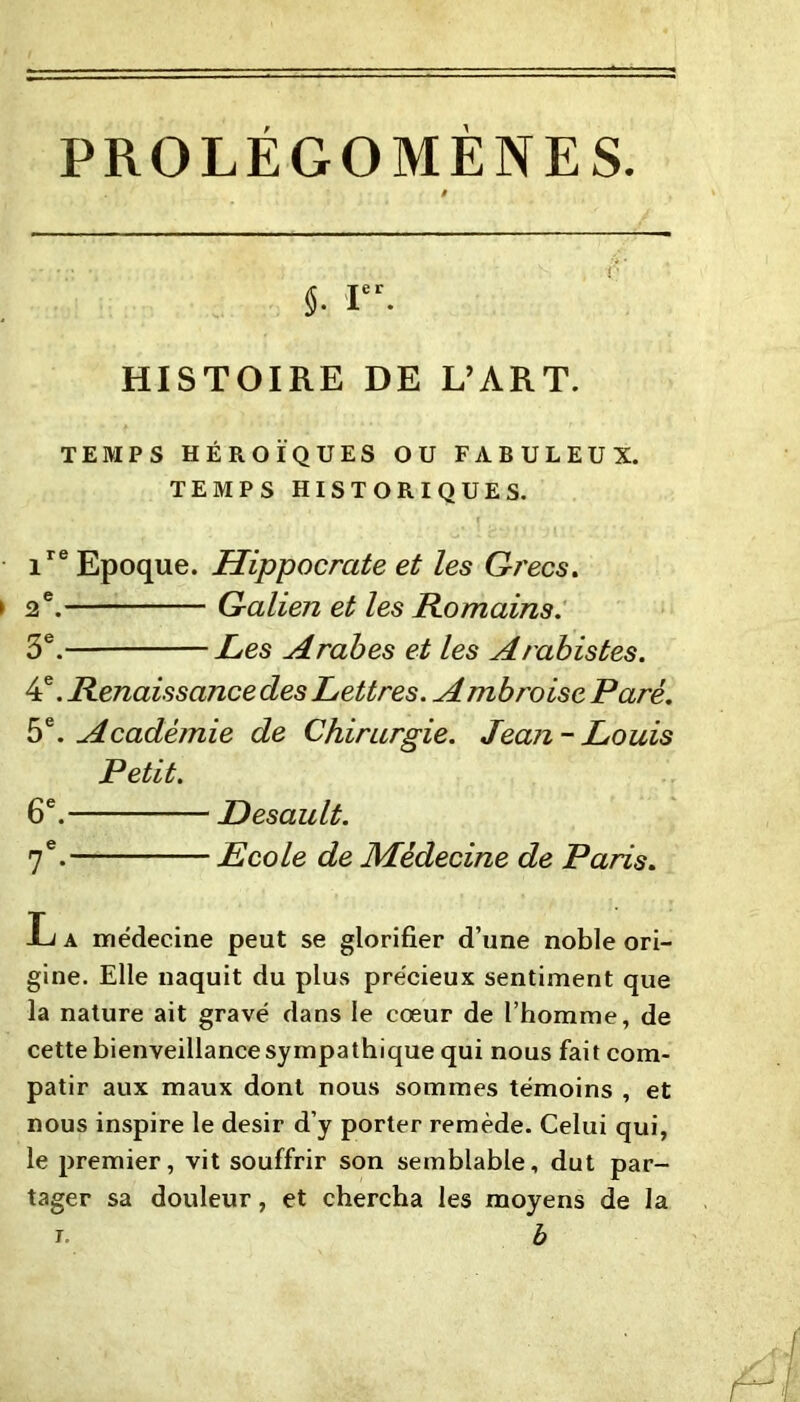 PROLÉGOMÈNES HISTOIRE DE L’ART. TEMPS HÉROÏQUES OU FABULEUX. TEMPS HISTORIQUES. '.‘V f ire Epoque. Hippocrate et les Grecs. 4e. Renaissance des Lettres. Ambroise Paré. 5e. Académie de Chirurgie. Jean-Louis J-j a médecine peut se glorifier d’une noble ori- gine. Elle naquit du plus précieux sentiment que la nature ait gravé dans le cœur de l’homme, de cette bienveillance sympathique qui nous fait com- patir aux maux dont nous sommes témoins , et nous inspire le désir d’y porter remède. Celui qui, le premier, vit souffrir son semblable, dut par- tager sa douleur, et chercha les moyens de la Galien et les Romains. Les Arabes et les Arabistes. Petit. 6e. Desault. Ecole de Médecine de Paris. r. b