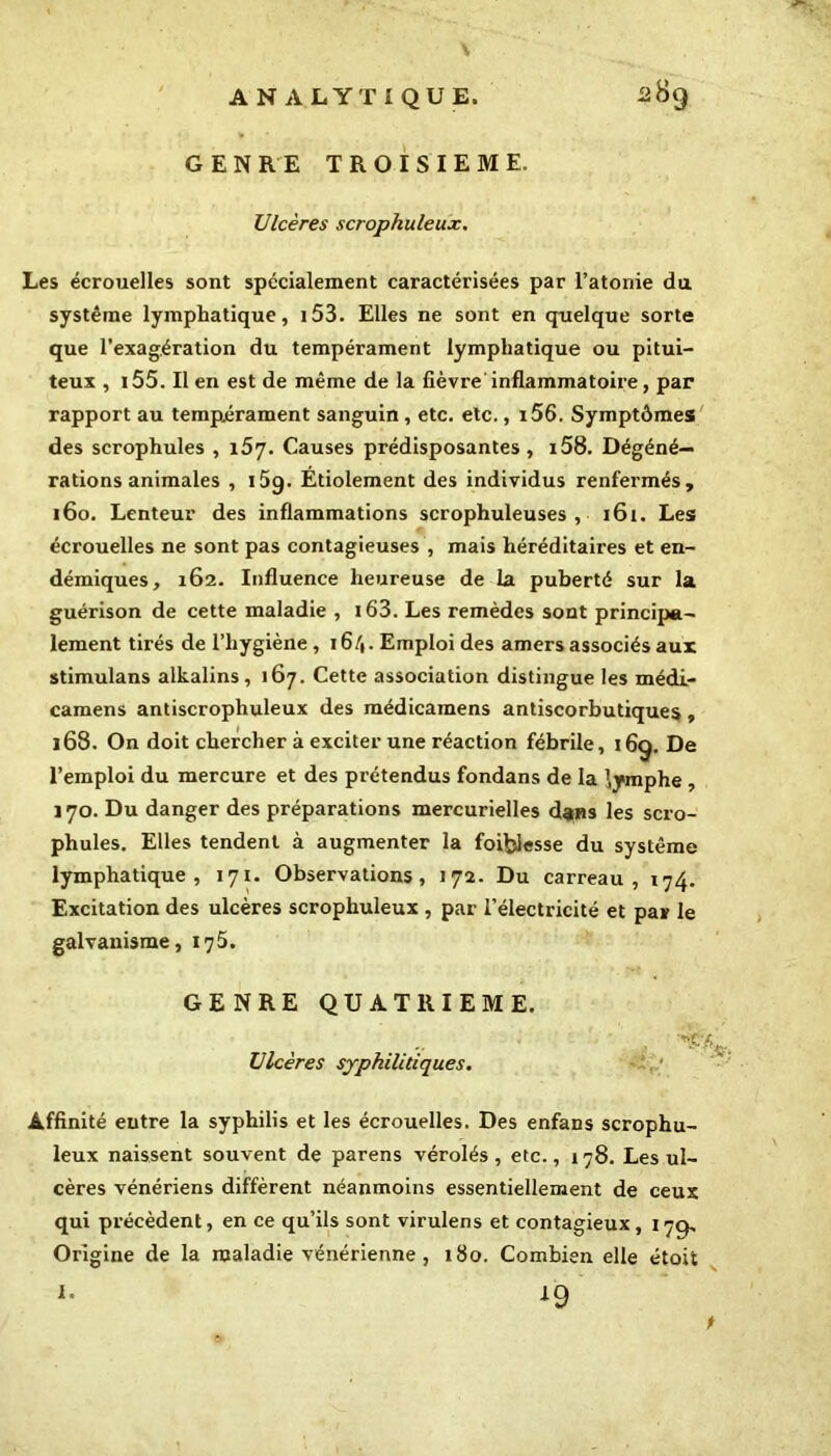 GENRE TROISIEME. Ulcères scrophuleux. Les écrouelles sont spécialement caractérisées par l’atonie du système lymphatique, i53. Elles ne sont en quelque sorte que l’exagération du tempérament lymphatique ou pitui- teux , i55. Il en est de même de la fièvre inflammatoire, par rapport au tempérament sanguin, etc. etc., i56. Symptômes des scrophules , 157. Causes prédisposantes , i58. Dégéné— rations animales , i5q. Etiolement des individus renfermés, 160. Lenteur des inflammations scrophuleuses , 161. Les écrouelles ne sont pas contagieuses , mais héréditaires et en- démiques, 162. Influence heureuse de la puberté sur la guérison de cette maladie , i63. Les remèdes sont principa- lement tirés de l’hygiène, 16/*. Emploi des amers associés aux stimulans alkalins, 167. Cette association distingue les médL- camens antiscrophuleux des médicamens antiscorbutiques, 168. On doit chercher à exciter une réaction fébrile, 169. De l’emploi du mercure et des prétendus fondans de la lymphe , 170. Du danger des préparations mercurielles dans les scro- phules. Elles tendent à augmenter la foiblesse du système lymphatique, 171. Observations, 172. Du carreau, 174. Excitation des ulcères scrophuleux , par l’électricité et par le galvanisme, 175. GENRE QUATRIEME. Ulcères syphilitiques. Affinité entre la syphilis et les écrouelles. Des enfans scrophu- leux naissent souvent de parens vérolés , etc., 178. Les ul- cères vénériens diffèrent néanmoins essentiellement de ceux qui précèdent, en ce qu’ils sont virulens et contagieux, 17g, Origine de la maladie vénérienne , 180. Combien elle étoit I. 19