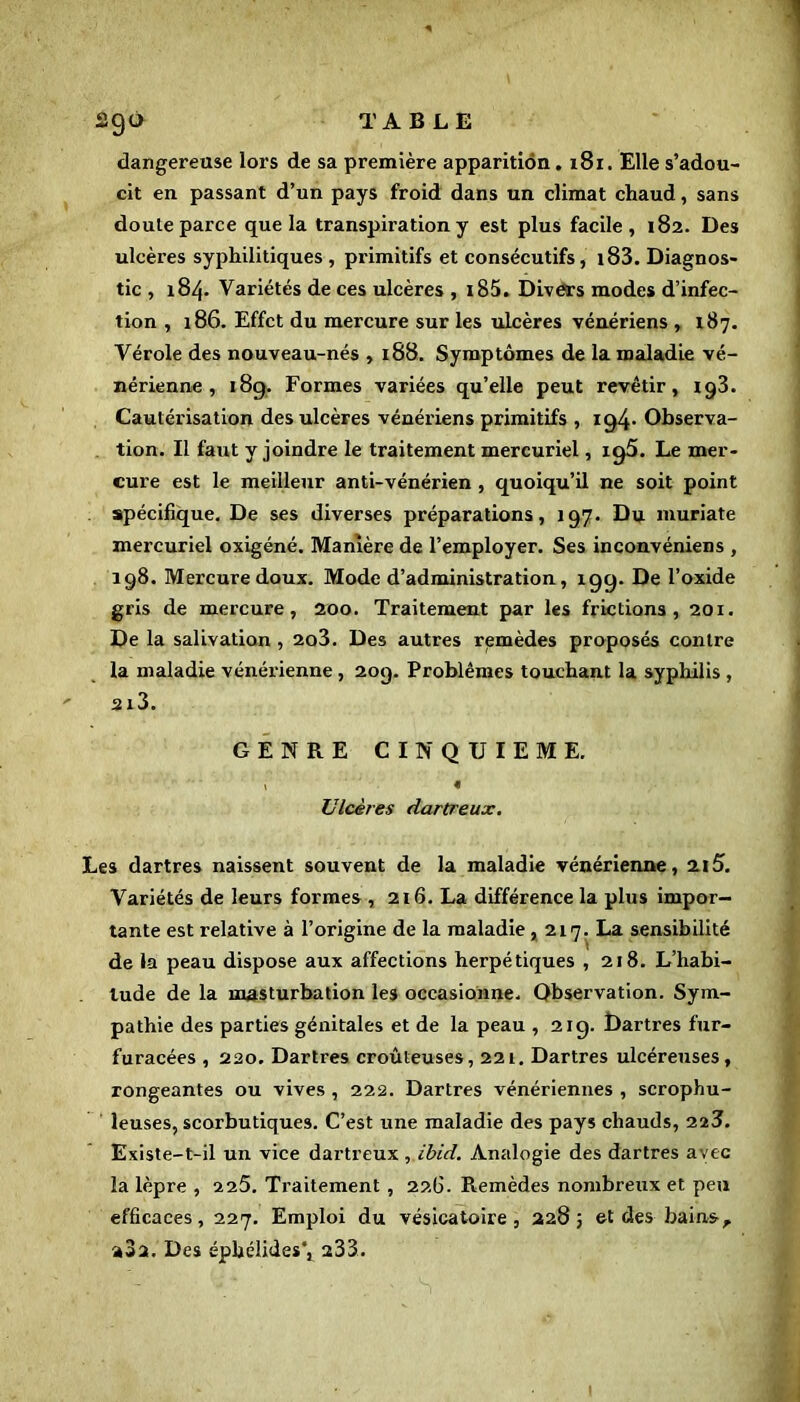 ago TABLE dangereuse lors de sa première apparition .181. Elle s’adou- cit en passant d’un pays froid dans un climat chaud, sans doute parce que la transpiration y est plus facile, 182. Des ulcères syphilitiques , pi'imitifs et consécutifs, 183. Diagnos- tic , 184. Variétés de ces ulcères , 185. Divers modes d’infec- tion , 186. Effet du mercure sur les ulcères vénériens , 187. Vérole des nouveau-nés , 188. Symptômes de la maladie vé- nérienne , 18g. Formes variées qu’elle peut revêtir, xg3. Cautérisation des ulcères vénériens primitifs , ig4* Observa- tion. Il faut y joindre le traitement mercuriel, xg5. Le mer- cure est le meilleur anti-vénérien , quoiqu’il ne soit point spécifique. De ses diverses préparations, 197. Du muriate mercuriel oxigéné. Manière de l’employer. Ses inconvéniens , 198. Mercure doux. Mode d’administration, 19g. De l’oxide gris de mercure, 200. Traitement par les frictions, 201. De la salivation , 2o3. Des autres remèdes proposés contre la maladie vénérienne , 209. Problèmes touchant la syphilis ,  2l3. GENRE CINQUIEME. v « Ulcères dartreux. Les dartres naissent souvent de la maladie vénérienne, 2x5. Variétés de leurs formes , 216. La différence la plus impor- tante est relative à l’origine de la maladie , 217. La sensibilité de la peau dispose aux affections herpétiques , 218. L’habi- tude de la masturbation les occasionne. Observation. Sym- pathie des parties génitales et de la peau , 21g. Dartres fur- furacées , 220. Dartres croûteuses, 221. Dartres ulcéreuses, rongeantes ou vives , 222. Dartres vénériennes , scrophu- leuses, scorbutiques. C’est une maladie des pays chauds, 223. Existe-t-il un vice dartreux , ibid. Analogie des dartres avec la lèpre , 2 25. Traitement , 22(3. Remèdes nombreux et peu efficaces, 227. Emploi du vésicatoire, 2283 et des bains, aSa. Des éphélides*, a33.