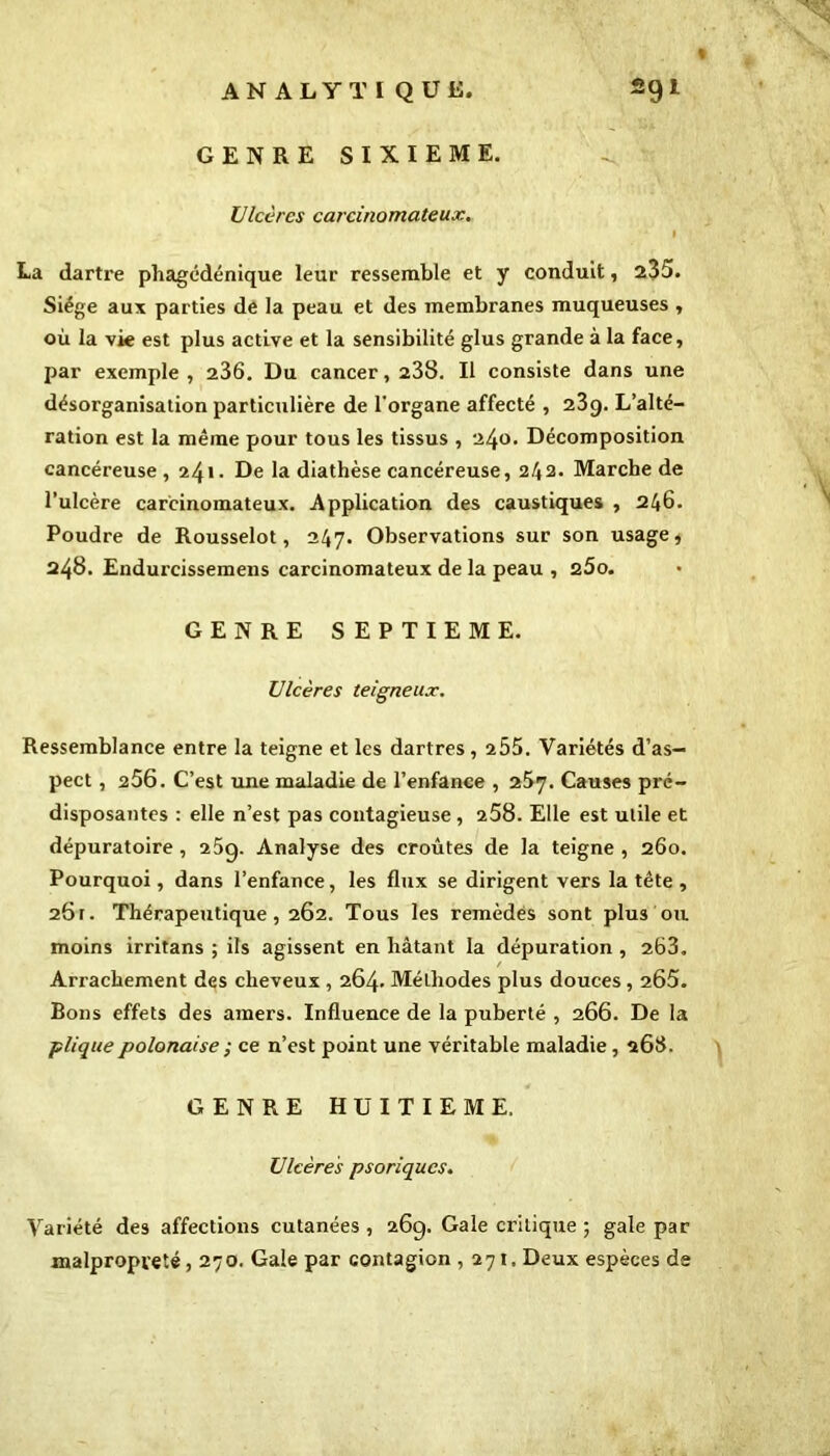 GENRE SIXIEME. Ulcères carcinomateux. La dartx-e phagédénique leur ressemble et y conduit, 235. Siège aux parties de la peau et des membranes muqueuses , où la vie est plus active et la sensibilité glus grande à la face, par exemple , 236. Du cancer, 238. Il consiste dans une désorganisation particulière de l'organe affecté , 23g. L’alté- ration est la même pour tous les tissus , 240. Décomposition cancéreuse , 24*• De la diathèse cancéreuse, 2/42. Marche de l’ulcère carcinomateux. Application des caustiques , 246. Poudre de Rousselot, 247. Observations sur son usage, 248. Endurcissemens carcinomateux de la peau , 260. GENRE SEPTIEME. Ulcères teigneux. Ressemblance entre la teigne et les dartres, 255. Variétés d’as- pect , 256. C’est une maladie de l’enfance , 257. Causes pré- disposantes : elle n’est pas contagieuse , 258. Elle est utile et dépuratoire , 25g. Analyse des croûtes de la teigne , 260. Pourquoi, dans l’enfance, les flux se dirigent vers la tête , 26t. Thérapeutique, 262. Tous les remèdes sont plus ou moins irritans ; ils agissent en hâtant la dépuration , 263. Arrachement des cheveux , 264. Méthodes plus douces, 265. Bons effets des amers. Influence de la puberté , 266. De la plique polonaise ; ce n’est point une véritable maladie, 268. GENRE HUITIEME. Ulcères psoriqucs. Variété des affections cutanées , 26g. Gale critique ; gale par malpropveté, 270. Gale par contagion ,271, Deux espèces de